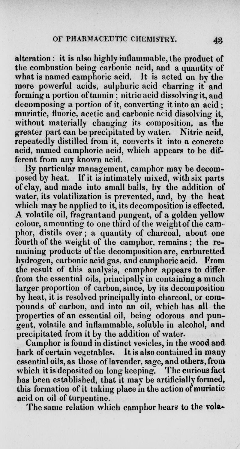 alteration : it is also highly inflammable, the product of the combustion being carbonic acid, and a quantity of what is named camphoric acid. It is acted on by the more powerful acids, sulphuric acid charring it and forming a portion of tannin ; nitric acid dissolving it, and decomposing a portion of it, converting it into an acid ; muriatic, fluoric, acetic and carbonic acid dissolving it, without materially changing its composition, as the greater part can be precipitated by water. Nitric acid, repeatedly distilled from it, converts it into a concrete acid, named camphoric acid, which appears to be dif- ferent from any known acid. By particular management, camphor may be decom- posed by heat. If it is intimately mixed, with six parts of clay, and made into small balls, by the addition of water, its volatilization is prevented, and, by the heat which may be applied to it, its decomposition is effected. A volatile oil, fragrant and pungent, of a golden yellow colour, amounting to one third of the weight of the cam- phor, distils over; a quantity of charcoal, about one fourth of the weight of the camphor, remains ; the re- maining products of the decomposition are, carburetted hydrogen, carbonic acid gas, and camphoric acid. From the result of this analysis, camphor appears to differ from the essential oils, principally in containing a much larger proportion of carbon, since, by its decomposition by heat, it is resolved principally into charcoal, or com- pounds of carbon, and into an oil, which has all the properties of an essential oil, being odorous and pun- gent, volatile and inflammable, soluble in alcohol, and precipitated from it by the addition of water. Camphor is found in distinct vesicles, in the wood and bark of certain vegetables. It is also contained in many essential oils, as those of lavender, sage, and others, from which it is deposited on long keeping. The curious fact has been established, that it may be artificially formed, this formation of it taking place in the action of muriatic acid on oil of turpentine. The same relation which camphor bears to the vola»»