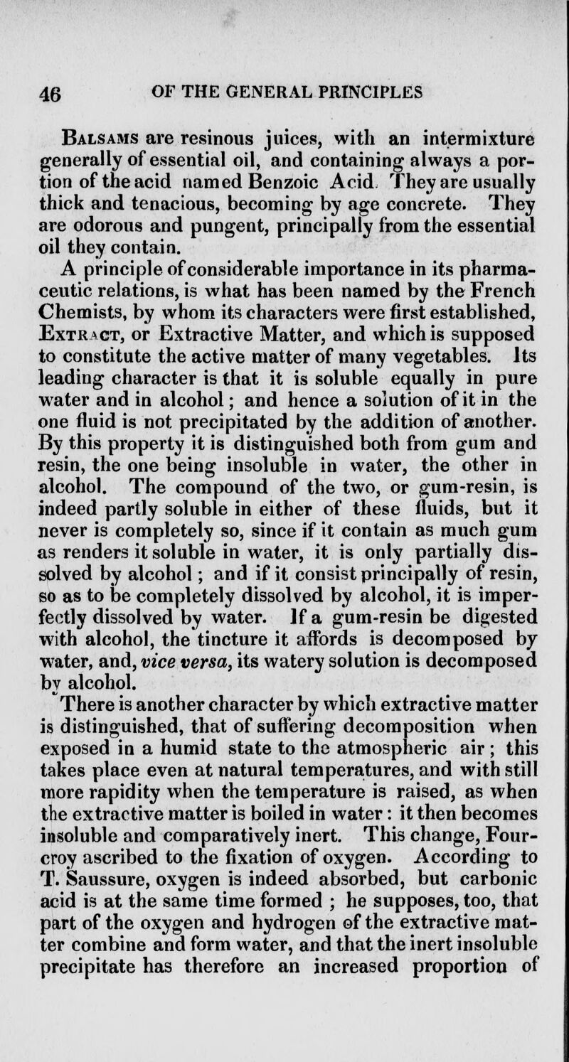 Balsams are resinous juices, with an intermixture generally of essential oil, and containing always a por- tion of the acid named Benzoic Acid They are usually thick and tenacious, becoming by age concrete. They are odorous and pungent, principally from the essential oil they contain. A principle of considerable importance in its pharma- ceutic relations, is what has been named by the French Chemists, by whom its characters were first established, Extract, or Extractive Matter, and which is supposed to constitute the active matter of many vegetables. Its leading character is that it is soluble equally in pure water and in alcohol; and hence a solution of it in the one fluid is not precipitated by the addition of another. By this property it is distinguished both from gum and resin, the one being insoluble in water, the other in alcohol. The compound of the two, or gum-resin, is indeed partly soluble in either of these fluids, but it never is completely so, since if it contain as much gum as renders it soluble in water, it is only partially dis- solved by alcohol; and if it consist principally of resin, so as to be completely dissolved by alcohol, it is imper- fectly dissolved by water. ]f a gum-resin be digested with alcohol, the tincture it affords is decomposed by water, and, vice versa, its watery solution is decomposed by alcohol. There is another character by which extractive matter is distinguished, that of suffering decomposition when exposed in a humid state to the atmospheric air; this takes place even at natural temperatures, and with still more rapidity when the temperature is raised, as when the extractive matter is boiled in water: it then becomes insoluble and comparatively inert. This change, Four- eroy ascribed to the fixation of oxygen. According to T. Saussure, oxygen is indeed absorbed, but carbonic acid is at the same time formed ; he supposes, too, that part of the oxygen and hydrogen of the extractive mat- ter combine and form water, and that the inert insoluble precipitate has therefore an increased proportion of