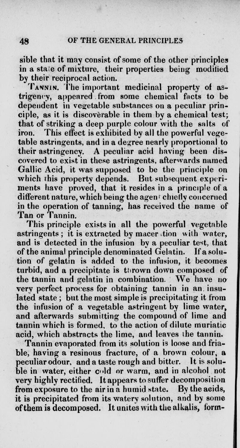 sible that it may consist of some of the other principles in a stale of mixture, their properties being modified by their reciprocal action. Tannin. The important medicinal property of as- trigency, appeared from some chemical facts to be dependent in vegetable substances on a peculiar prin- ciple, as it is discoverable in them by a chemical test; that of striking a deep purple colour with the salts of iron. This effect is exhibited by all the powerful vege- table astringents, and in a degree nearly proportional to their astringency. A peculiar acid having been dis- covered to exist in these astringents, afterwards named Gallic Acid, it was supposed to be the principle on which rhis property depends. But subsequent experi- ments have proved, that it resides in a principle of a different nature, which being the agem chieily concerned in the operation of tanning, has received the name of Tan or Tannin. This principle exists in all the powerful vegetable astringents; it is extracted by macer:tion with water, and is detected in the infusion by a peculiar test, that of the animal principle denominated Gelatin. If a solu- tion of gelatin is added to the infusion, it becomes turbid, and a precipitate is thrown down composed of the tannin and gelatin in combination. We have na very perfect process for obtaining tannin in an. insu- lated state ; but the most simple is precipitating it from the infusion of a vegetable astringent by lime water, and afterwards submitting the compound of lime and tannin which is formed, to the action of dilute muriatic acid, which abstracts the lime, and leaves the tannin. Tannin evaporated from its solution is loose and fria- ble, having a resinous fracture, of a brown colour, a peculiar odour, and a taste rough and bitter. It is solu- ble in water, either o«ld or warm, and in alcohol not very highly rectified. It appears to suffer decomposition from exposure to the air in a humid state. By the acids, it is precipitated from its watery solution, and by some of them is decomposed. It unites with the alkalis, form-