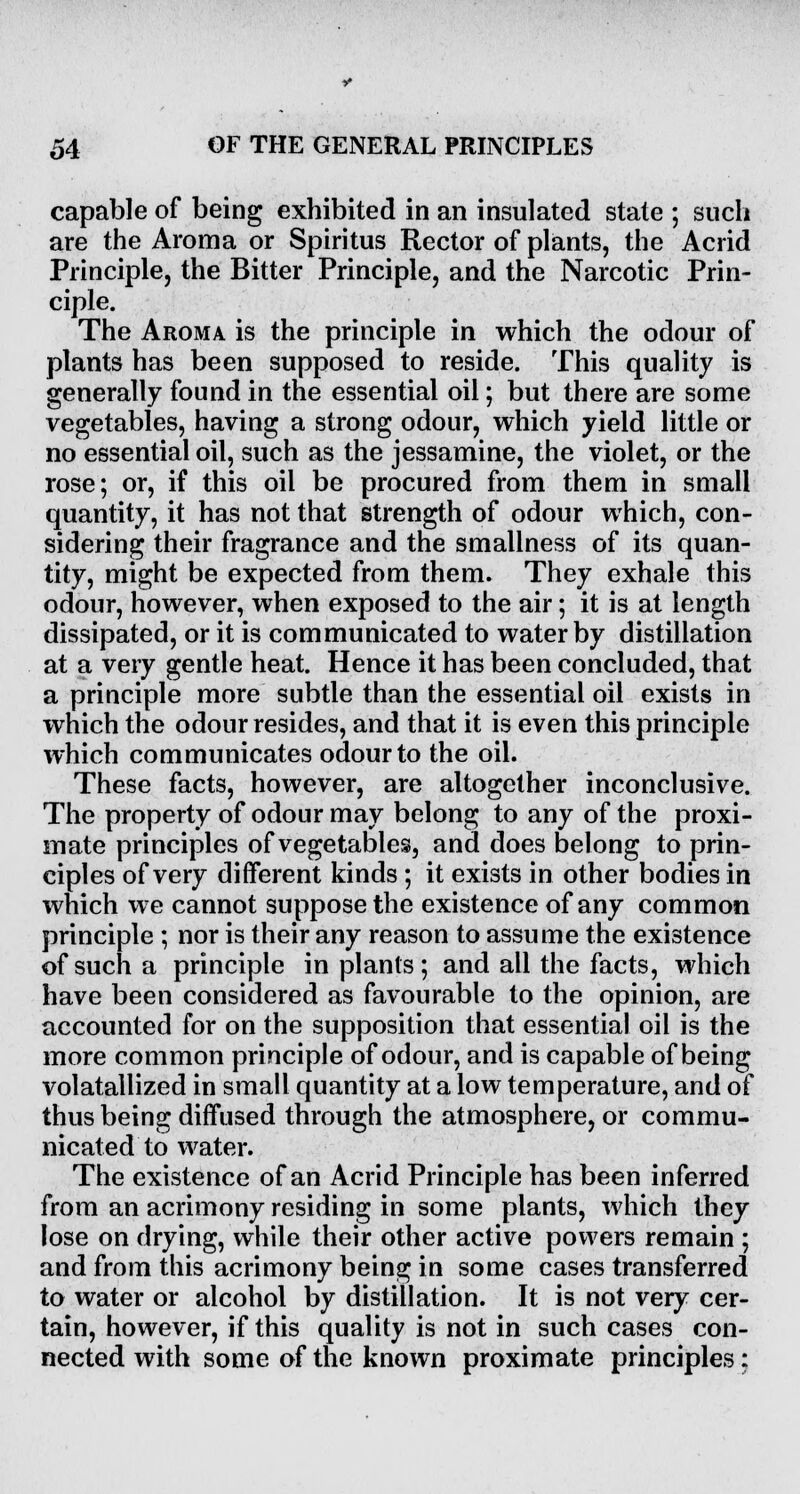 capable of being exhibited in an insulated state ; such are the Aroma or Spiritus Rector of plants, the Acrid Principle, the Bitter Principle, and the Narcotic Prin- ciple. The Aroma is the principle in which the odour of plants has been supposed to reside. This quality is generally found in the essential oil; but there are some vegetables, having a strong odour, which yield little or no essential oil, such as the jessamine, the violet, or the rose; or, if this oil be procured from them in small quantity, it has not that strength of odour which, con- sidering their fragrance and the smallness of its quan- tity, might be expected from them. They exhale this odour, however, when exposed to the air; it is at length dissipated, or it is communicated to water by distillation at a very gentle heat. Hence it has been concluded, that a principle more subtle than the essential oil exists in which the odour resides, and that it is even this principle which communicates odour to the oil. These facts, however, are altogether inconclusive. The property of odour may belong to any of the proxi- mate principles of vegetables, and does belong to prin- ciples of very different kinds ; it exists in other bodies in which we cannot suppose the existence of any common principle; nor is their any reason to assume the existence of such a principle in plants ; and all the facts, which have been considered as favourable to the opinion, are accounted for on the supposition that essential oil is the more common principle of odour, and is capable of being volatallized in small quantity at a low temperature, and of thus being diffused through the atmosphere, or commu- nicated to water. The existence of an Acrid Principle has been inferred from an acrimony residing in some plants, which they lose on drying, while their other active powers remain ; and from this acrimony being in some cases transferred to water or alcohol by distillation. It is not very cer- tain, however, if this quality is not in such cases con- nected with some of the known proximate principles: