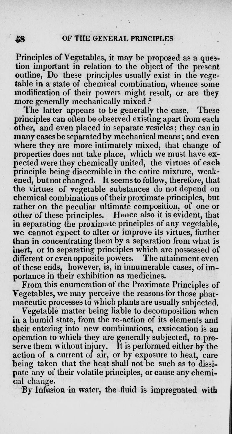 Principles of Vegetables, it may be proposed as a ques- tion important in relation to the object of the present outline, Do these principles usually exist in the vege- table in a state of chemical combination, whence some modification of their powers might result, or are they more generally mechanically mixed ? The latter appears to be generally the case. These principles can often be observed existing apart from each other, and even placed in separate vesicles; they can in many cases be separated by mechanical means; and even where they are more intimately mixed, that change of properties does not take place, which we must have ex- pected were they chemically united, the virtues of each principle being discernible in the entire mixture, weak- ened, but not changed. It seems to follow, therefore, that the virtues of vegetable substances do not depend on chemical combinations of their proximate principles, but rather on the peculiar ultimate composition, of one or other of these principles. Hence also it is evident, that in separating the proximate principles of any vegetable, we cannot expect to alter or improve its virtues, farther than in concentrating them by a separation from what is inert, or in separating principles which are possessed of different or even opposite powers. The attainment even of these ends, however, is, in innumerable cases, of im- portance in their exhibition as medicines. From this enumeration of the Proximate Principles of Vegetables, we may perceive the reasons for those phar- maceutic processes to which plants are usually subjected. Vegetable matter being liable to decomposition when in a humid state, from the re-action of its elements and their entering into new combinations, exsiccation is an operation to which they are generally subjected, to pre- serve them without injury. It is performed either by the action of a current of air, or by exposure to heat, care being taken that the heat shall not be such as to dissi- pate any of their volatile principles, or cause any chemi- cal change. By Infusion in water, the fluid is impregnated with