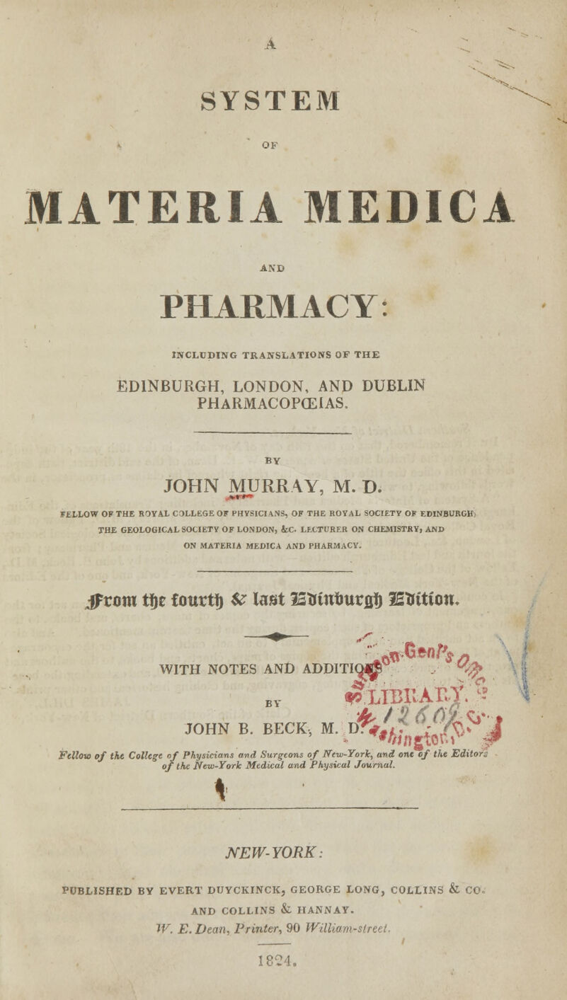 SYSTEM MATERIA MEDICA PHARMACY: INCLUDING TRANSLATIONS OF THE EDINBURGH, LONDON, AND DUBLIN PHARMACOPOEIAS. JOHN MURRAY, M. D. serf* FELLOW OF THE ROYAL COLLEGE OF PHYSICIANS, OF THE ROYAL SOCIETY OF EDINBURGH; THE GEOLOGICAL SOCIETY OF LONDON, &C. LECTURER ON CHEMISTRY, AND ON MATERIA MEDICA AND PHARMACY. iFrom tfje fourti) U last IZUttfmvgft lEtttttou- WITH NOTES AND ADDITIO^ at Fclloio of the College of Physicians and Surgeons of New-York, and one of the Editor: of the New-York Medical and Physical Journal. I NEW-YORK: PUBLISHED BY EVERT DIJYCKINCK, GEORGE LONG, COLLINS & CO. AND COLLINS & HANNAY. W. E. Dean, Printer, 90 William-street. / 1824.