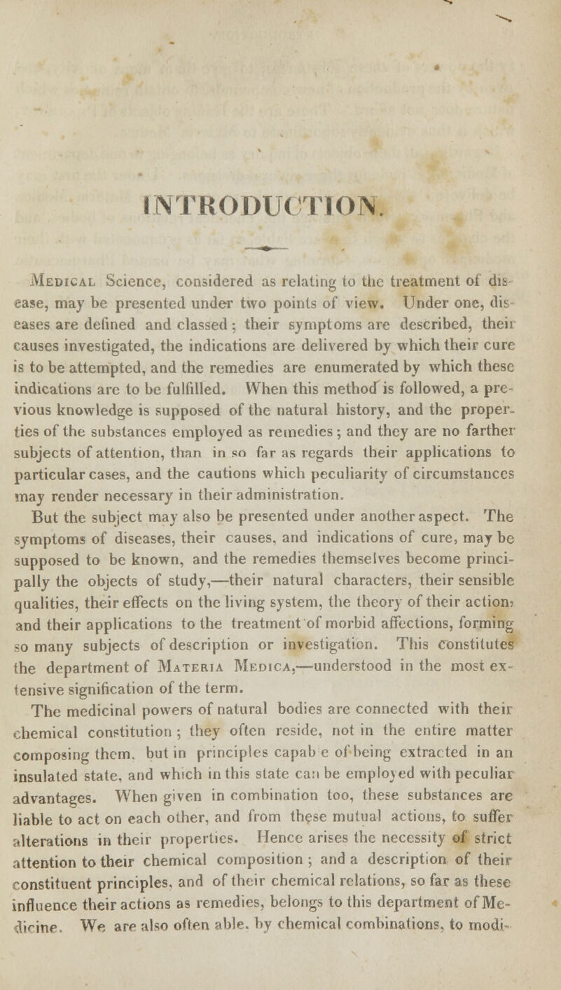 INTRODUCTION. Medical Science, considered as relating to the treatment of dii ease, may be presented under two points of view. Under one, dis eases are defined and classed ; their symptoms are described, their causes investigated, the indications are delivered by which their cure is to be attempted, and the remedies are enumerated by which these indications are to be fulfilled. When this methotf is followed, a pre- vious knowledge is supposed of the natural history, and the proper, ties of the substances employed as remedies; and they are no farther subjects of attention, than in so far as regards their applications to particular cases, and the cautions which peculiarity of circumstances may render necessary in their administration. But the subject may also be presented under another aspect. The symptoms of diseases, their causes, and indications of cure, may be supposed to be known, and the remedies themselves become princi- pally the objects of study,—their natural characters, their sensible qualities, their effects on the living system, the theory of their action? and their applications to the treatment of morbid affections, forming so many subjects of description or investigation. This Constitutes the department of Materia Medica,—understood in the most ex- tensive signification of the term. The medicinal powers of natural bodies are connected with their chemical constitution ; they often reside, not in the entire matter composing them, but in principles capabe of being extracted in an insulated state, and which in this state can be emplo\ed with peculiar advantages. When given in combination too, these substances are liable to act on each other, and from these mutual actions, to suffer alterations in their properties. Hence arises the necessity of strict attention to their chemical composition ; and a description of their constituent principles, and of their chemical relations, so far as these influence their actions as remedies, belongs to this department ofMe- dinne. We are also often able, by chemical combinations, to modi-