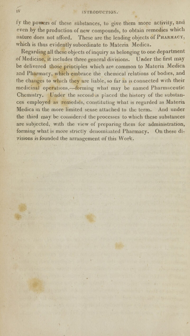 h the powers of these substances, to give them more activity, and even by the production of new compounds, to obtain remedies which nature does not afford. These are the leading objects of Pharmacy, which is thus evidently subordinate to Materia Medica. Regarding all these objects of inquiry as belonging to one department of Medicine, it includes three general divisions. Under the first may be delivered those principles which are common to Materia Medica and Pharmacy, which embrace the chemical relations of bodies, and the changes to which they are liable, so far as is connected with their medicinal operations.—forming what may be named Pharmaceutic Chemistry. Under the second is placed the history of the substan- ces employed as remedies, constituting what is regarded as Materia Medica in the more limited sense attached to the term. And under the third may be considered the processes to which these substances are subjected, with the view of preparing them for administration, forming what is more strictly denominated Pharmacy. On these di- visions is founded the arrangement of this Work.