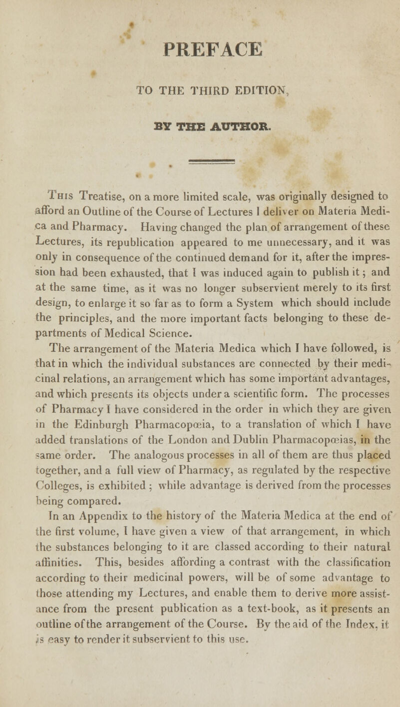 PREFACE TO THE THIRD EDITION, BY THE AUTHOR. This Treatise, on a more limited scale, was originally designed to afford an Outline of the Course of Lectures 1 deliver on Materia Medi- ca and Pharmacy. Having changed the plan of arrangement of these Lectures, its republication appeared to me unnecessary, and it was only in consequence of the continued demand for it, after the impres- sion had been exhausted, that I was induced again to publish it; and at the same time, as it was no longer subservient merely to its first design, to enlarge it so far as to form a System which should include the principles, and the more important facts belonging to these de- partments of Medical Science. The arrangement of the Materia Medica which I have followed, is that in which the individual substances are connected by their medi-> cinal relations, an arrangement which has some important advantages, and which presents its objects under a scientific form. The processes of Pharmacy I have considered in the order in which they are given in the Edinburgh Pharmacopoeia, to a translation of which I have added translations of the London and Dublin Pharmacopoeias, in the same order. The analogous processes in all of them are thus placed together, and a full view of Pharmacy, as regulated by the respective Colleges, is exhibited ; while advantage is derived from the processes being compared. In an Appendix to the history of the Materia Medica at the end of the first volume, I have given a view of that arrangement, in which the substances belonging to it are classed according to their natural affinities. This, besides affording a contrast with the classification according to their medicinal powers, will be of some advantage to those attending my Lectures, and enable them to derive more assist- ance from the present publication as a text-book, as it presents an outline of the arrangement of the Course. By the aid of the Index, it js ^asy to render it subservient to this use.