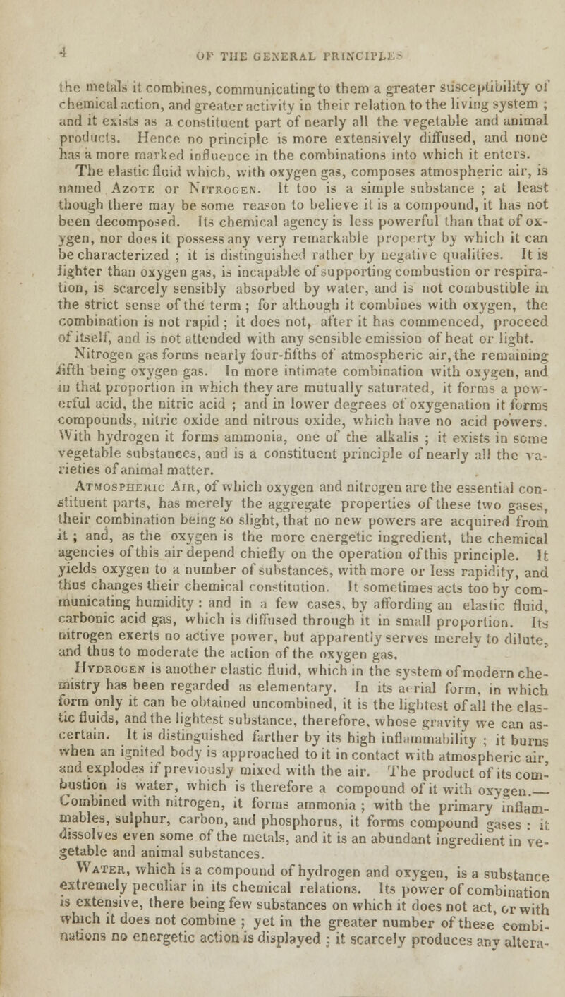 the metals it combines, communicating to them a greater susceptibility of chemical action, and greater activity in their relation to the living system ; and it exists as a constituent part of nearly all the vegetable and animal products. Hence, no principle is more extensively diffused, and none has a more marked influence in the combinations into which it enters. The elastic fluid which, with oxygen gas, composes atmospheric air, is named Azote or Nitrogen. It too is a simple substance ; at least though there may be some reason to believe it is a compound, it has not been decomposed. Its chemical agency is less powerful than that of ox- ygen, nor does it possess any very remarkable property by which it can be characterized ; it is distinguished rather by negative qualities. It is lighter than oxygen gas, is incapable of supporting combustion or respira- tion, is scarcely sensibly absorbed by water, and is not combustible in the strict sense of the term ; for although it combioes with oxygen, the combination is not rapid ; it does not, after it has commenced, proceed of itself, and is not attended with any sensible emission of heat or light. Nitrogen gas forms nearly four-fifths of atmospheric air, the remaining iifth being oxygen gas. In more intimate combination with oxygen, and in that proportion in which they are mutually saturated, it forms a pow- erful acid, the nitric acid ; and in lower degrees of oxygenation it forms compounds, nitric oxide and nitrous oxide, which have no acid powers. With hydrogen it forms ammonia, one of the alkalis ; it exists in some vegetable substances, and is a constituent principle of nearly all the va- rieties of animal matter. Atmospheric Air, of which oxygen and nitrogen are the essential con- stituent parts, has merely the aggregate properties of these two gases. their combination being so slight, that no new powers are acquired from it ; and, as the oxygen is the more energetic ingredient, the chemical agencies of this air depend chiefly on the operation of this principle. It yields oxygen to a number of substances, with more or less rapidity, and thus changes their chemical constitution. It sometimes acts too by com- municating humidity: and in a few cases, by affording an elastic fluid, carbonic acid gas, which is diffused through it in small proportion. Its nitrogen exerts no active power, but apparently serves merely to dilute, and thus to moderate the action of the oxygen gas. Hydrogen is another elastic fluid, which in the system of modern che- mistry has been regarded as elementary. In its ai rial form, in which form only it can be obtained uncombined, it is the lightest of all the elas- tic fluids, and the lightest substance, therefore, whose gravity we can as- certain. It is distinguished farther by its high inflammability ; it burns when an ignited body is approached to it in contact with atmospheric air and explodes if previously mixed with the air. The product of its com- bustion is water, which is therefore a compound of it with oxygen. Combined with nitrogen, it forms ammonia ; with the primary* inflam- mables, sulphur, carbon, and phosphorus, it forms compound gases : it dissolves even some of the metals, and it is an abundant ingredient in ve- getable and animal substances. Water, which is a compound of hydrogen and oxygen, is a substance extremely peculiar in its chemical relations. Its power of combination is extensive, there being few substances on which it does not act, or with which it does not combine ; yet in the greater number of these combi- nations no energetic action is displayed : it scarcely produces anv altera-