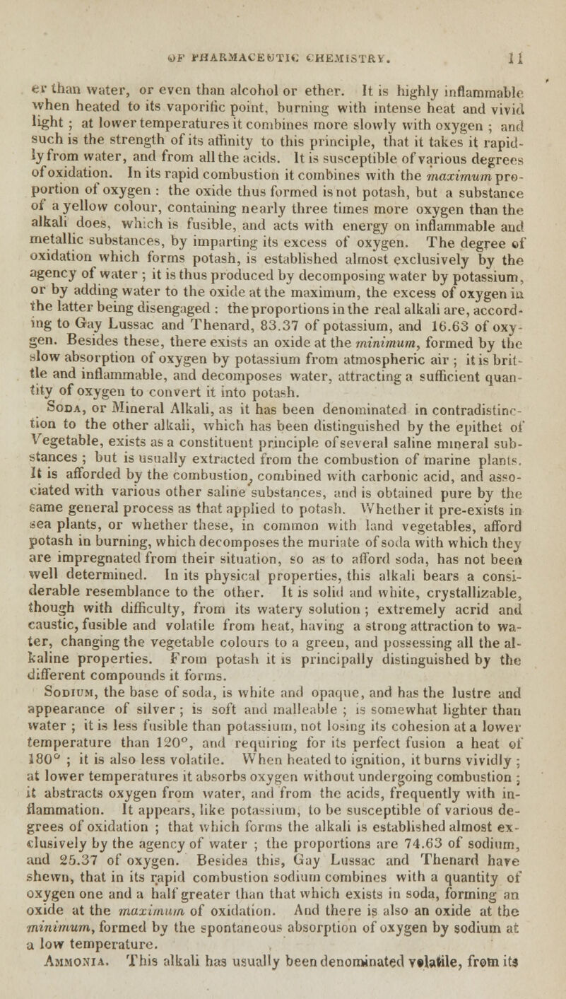 ey than water, or even than alcohol or ether. It is highly inflammable when heated to its vaporific point, burning with intense heat and vivid light ; at lower temperatures it combines more slowly with oxygen ; and such is the strength of its affinity to this principle, that it takes it rapid- ly from water, and from all the acids. It is susceptible of various degrees of oxidation. In its rapid combustion it combines with the maximum pro- portion of oxygen : the oxide thus formed is not potash, but a substance of a yellow colour, containing nearly three times more oxygen than the alkali does, which is fusible, and acts with energy on inflammable and metallic substances, by imparting its excess of oxygen. The degree of oxidation which forms potash, is established almost exclusively by the agency of water ; it is thus produced by decomposing water by potassium, or by adding water to the oxide at the maximum, the excess of oxygen in the latter being disengaged : the proportions in the real alkali are, accord- ing to Gay Lussac and Thenard, 83.37 of potassium, and 16.63 of oxy- gen. Besides these, there exists an oxide at the minimum, formed by the slow absorption of oxygen by potassium from atmospheric air ; it is brit- tle and inflammable, and decomposes water, attracting a sufficient quan- tity of oxygen to convert it into potash. Soda, or Mineral Alkali, as it has been denominated in contradistinr tion to the other alkali, which has been distinguished by the epithet of Vegetable, exists as a constituent principle of several saline mineral sub- stances ; but is usually extracted from the combustion of marine plants. It is afforded by the combustion, combined with carbonic acid, and asso- ciated with various other saline substances, and is obtained pure by the eame general process as that applied to potash. Whether it pre-exists in sea plants, or whether these, in common with land vegetables, afford potash in burning, which decomposes the muriate of soda with which they are impregnated from their situation, so as to afford soda, has not bee A well determined. In its physical properties, this alkali bears a consi- derable resemblance to the other. It is solid and white, crystallizable, though with difficulty, from its watery solution ; extremely acrid and caustic, fusible and volatile from heat, having a strong attraction to wa- ter, changing the vegetable colours to a green, and possessing all the al- kaline properties. From potash it is principally distinguished by the different compounds it forms. Sodium, the base of soda, is white and opaque, and has the lustre and appearance of silver ; is soft and malleable ; is somewhat lighter than water ; it is less fusible than potassium, not losing its cohesion at a lower temperature than 120°, and requiring for its perfect fusion a heat of 380° ; it is also less volatile. When heated to ignition, it burns vividly ; at lower temperatures it absorbs oxygen without undergoing combustion ; it abstracts oxygen from water, and from the acids, frequently with in- flammation. It appears, like potassium, to be susceptible of various de- grees of oxidation ; that which forms the alkali is established almost ex- clusively by the agency of water ; the proportions are 74.63 of sodium, and 25.37 of oxygen. Besides this, Gay Lussac and Thenard hare shewn, that in its rapid combustion sodium combines with a quantity of oxygen one and a half greater than that which exists in soda, forming an oxide at the maximum of oxidation. And there is also an oxide at the minimum, formed by the spontaneous absorption of oxygen by sodium at a low temperature. Ammonia. This alkali has usually been denominated volatile, from its