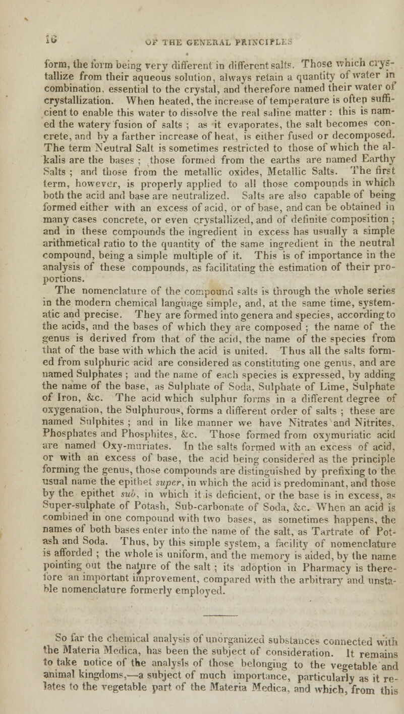 i*» ui' 1HE GENERAL PRIN'CIPI form, the form being rery different in different salts. Those which crys- tallize from their aqueous solution, always retain a quantity of water in combination, essential to the crystal, and therefore named their water of crystallization. When heated, the increase of temperature is often suffi- cient to enable this water to dissolve the real saline matter : this is nam- ed the watery fusion of salts ; as it evaporates, the salt becomes con- crete, and by a farther increase of heat, is either fused or decomposed. The term Neutral Salt is sometimes restricted to those of which the al- kalis are the bases : those formed from the earths are named Earthy Salts ; and those from the metallic oxides, Metallic Salts. The first term, however, is properly applied to all those compounds in which both the acid and base are neutralized. Salts are also capable of being formed either with an excess of acid, or of base, andean be obtained in many cases concrete, or even crystallized, and of definite composition 5 and in these compounds the ingredient in excess has usually a simple arithmetical ratio to the quantity of the same ingredient in the neutral compound, being a simple multiple of it. This is of importance in the analysis of these compounds, as facilitating the estimation of their pro- portions. The nomenclature of the compound salts is through the whole series in the modern chemical language simple, and, at the same time, system- atic and precise. They are formed into genera and species, according to the acids, and the bases of which they are composed ; the name of the genus is derived from that of the acid, the name of the species from that of the base with which the acid is united. Thus all the salts form- ed from sulphuric acid are considered as constituting one genus, and are named Sulphates ; and the name of each species is expressed, by adding the name of the base, as Sulphate of Soda, Sulphate of Lime, Sulphate of Iron, &c. The acid which sulphur forms in a different degree of oxygenation, the Sulphurous, forms a different order of salts ; these are named Sulphites; and in like manner we have Nitrates and Nitrites, Phosphates and Phosphites, &c. Those formed from oxymuriatic acid are named Oxy-muriates. In the salts formed with an excess of acid, or with an excess of base, the acid being considered as the principle forming the genus, those compounds are distinguished by prefixing to the. usual name the epithet super, in which the acid is predominant, and those by the epithet suo, in which it is deficient, or the base is in excess, as Super-sulphate of Potash, Sub-carbonate of Soda, &c. When an acid is combined in one compound with two bases, as sometimes happens, the names of both bases enter into the name of the salt, as Tartrate of Pot- ash and Soda. Thus, by this simple system, a facility of nomenclature is afforded ; the whole is uniform, and the memory is aided, by the name pointing out the nature of the salt ; its adoption in Pharmacy is there- fore an important improvement, compared with the arbitrary and unsta- ble nomenclature formerly employed. So far the chemical analysis of unorganized substances connected with the Materia Medica, has been the subject of consideration. It remains to take notice of the analysis of those belonging to the vegetable and animal kingdoms,—a subject of much importance, particularly as it re- lates to the vegetable part of the Materia Medica, and which, from this