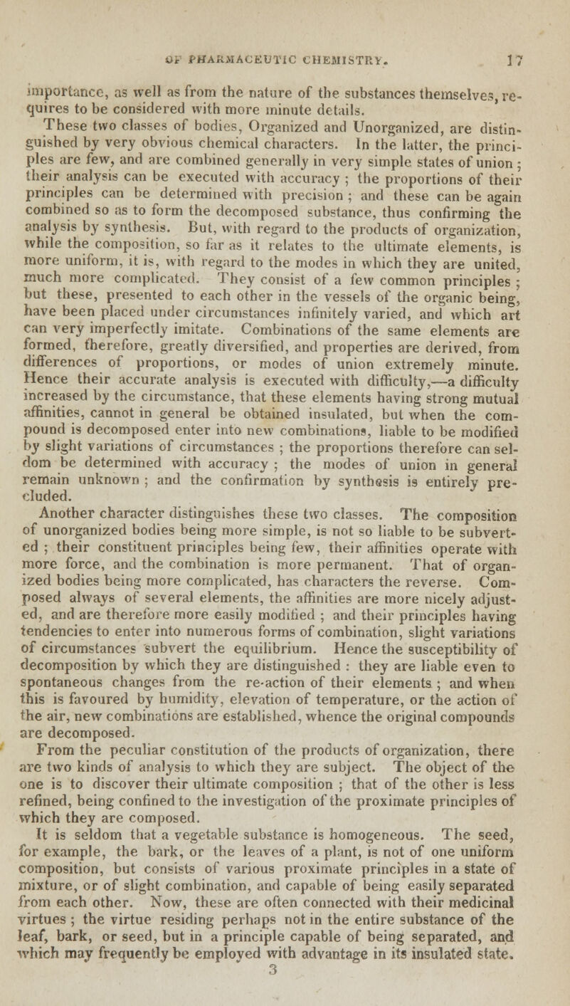 importance, as well as from the nature of the substances themselves, re- quires to be considered with more minute details. These two classes of bodies, Organized and Unorganized, are distin- guished by very obvious chemical characters. In the latter, the princi- ples are few, and are combined generally in very simple states of union; their analysis can be executed with accuracy ; the proportions of their principles can be determined with precision ; and these can be again combined so as to form the decomposed substance, thus confirming the analysis by synthesis. But, with regard to the products of organization, while the composition, so far as it relates to the ultimate elements, is more uniform, it is, with regard to the modes in which they are united, much more complicated. They consist of a few common principles ; but these, presented to each other in the vessels of the organic beingj have been placed under circumstances infinitely varied, and which art can very imperfectly imitate. Combinations of the same elements are formed, therefore, greatly diversified, and properties are derived, from differences of proportions, or modes of union extremely minute. Hence their accurate analysis is executed with difficulty,—a difficulty increased by the circumstance, that these elements having strong mutual affinities, cannot in general be obtained insulated, but when the com- pound is decomposed enter into new combinations, liable to be modified by slight variations of circumstances ; the proportions therefore can sel- dom be determined with accuracy ; the modes of union in general remain unknown ; and the confirmation by synthesis is entirely pre- cluded. Another character distinguishes these two classes. The composition of unorganized bodies being more simple, is not so liable to be subvert- ed ; their constituent principles being few, their affinities operate with more force, and the combination is more permanent. That of organ- ized bodies being more complicated, has characters the reverse. Com- posed always of several elements, the affinities are more nicely adjust- ed, and are therefore more easily modified ; and their principles having tendencies to enter into numerous forms of combination, slight variations of circumstances subvert the equilibrium. Hence the susceptibility of decomposition by which they are distinguished : they are liable even to spontaneous changes from the re-action of their elements ; and when this is favoured by humidity, elevation of temperature, or the action of the air, new combinations are established, whence the original compounds are decomposed. From the peculiar constitution of the products of organization, there are two kinds of analysis to which they are subject. The object of the one is to discover their ultimate composition ; that of the other is less refined, being confined to the investigation of the proximate principles of which they are composed. It is seldom that a vegetable substance is homogeneous. The seed, for example, the bark, or the leaves of a plant, is not of one uniform composition, but consists of various proximate principles in a state of mixture, or of slight combination, and capable of being easily separated from each other. Now, these are often connected with their medicinal virtues ; the virtue residing perhaps not in the entire substance of the leaf, bark, or seed, but in a principle capable of being separated, and which may frequently be emploved with advantage in its insulated state. 3