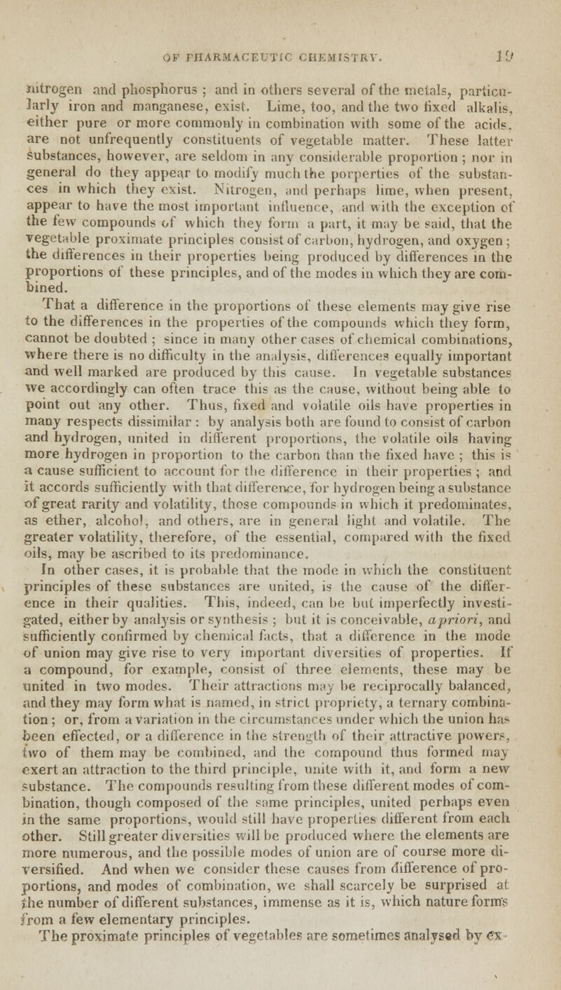 nitrogen and phosphorus ; and in others several of the metals, particu- larly iron and manganese, exist. Lime, too, and the two fixed alkalis, either pure or more commonly in combination with some of the acids, are not unfrequently constituents of vegetable matter. These latter substances, however, are seldom in any considerable proportion ; nor in general do they appear to modify much the porperties of the substan- ces in which they exist. Nitrogen, and perhaps lime, when present, appear to have the most important influence, and with the exception of the few compounds of which they form a part, it may be said, that the vegetable proximate principles consist of carbon, hydrogen, and oxygen; the differences in their properties being produced by differences in the proportions of these principles, and of the modes in which they are com- bined. That a difference in the proportions of these elements may give rise to the differences in the properties of the compounds which they form, cannot be doubted ; since in many other cases of chemical combinations, where there is no difficulty in the analysis, differences equally important and well marked are produced by this cause. In vegetable substances we accordingly can often trace this as the cause, without being able to point out any other. Thus, fixed and volatile oils have properties in many respects dissimilar : by analysis both are found to consist of carbon and hydrogen, united in different proportions, the volatile oils having more hydrogen in proportion to the carbon than the fixed have ; this is a cause sufficient to account for the difference in their properties ; and it accords sufficiently with that difference, for hydrogen being a substance of great rarity and volatility, those compounds in which it predominates, as ether, alcohol, and others, are in general light and volatile. The greater volatility, therefore, of the essential, compared with the fixed oils, may be ascribed to its predominance. In other cases, it is probable that the mode in which the constituent principles of these substances are united, is the cause of the differ- ence in their qualities. This, indeed, can be but imperfectly investi- gated, either by analysis or synthesis ; but it is conceivable, apriori, and sufficiently confirmed by chemical facts, that a difference in the mode of union may give rise to very important diversities of properties. If a compound, for example, consist of three elements, these may be united in two modes. Their attractions may be reciprocally balanced, and the}r may form what is named, in strict propriety, a ternary combina- tion ; or, from a variation in the circumstances under which the union has been effected, or a difference in the strength of their attractive powers, two of them may be combined, and the compound thus formed may exert an attraction to the third principle, unite with it, and form a new substance. The compounds resulting from these different modes of com- bination, though composed of the same principles, united perhaps even in the same proportions, would still have properties different from each other. Still greater diversities will be produced where the elements are more numerous, and the possible modes of union are of course more di- versified. And when we consider these causes from difference of pro- portions, and modes of combination, we shall scarcely be surprised at the number of different substances, immense as it is, which nature form's from a few elementary principles. The proximate principles of vegetables are sometimes analysed by <?x