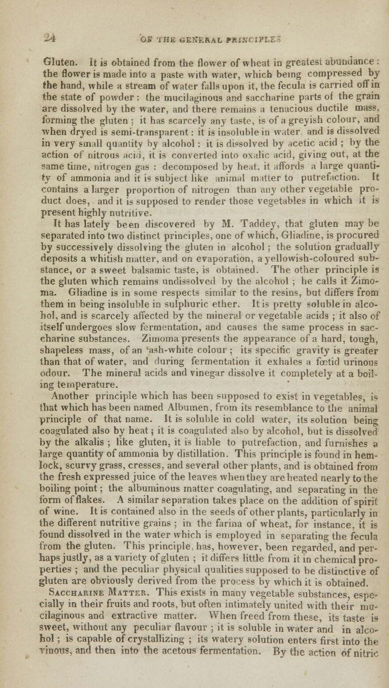 Gluten. It is obtained from the flower of wheat in greatest abundance: the flower is made into a paste with water, which being compressed by the hand, while a stream of water falls upon it, the fecula is carried off in the state of powder : the mucilaginous and saccharine parts of the grain are dissolved by the water, and there remains a tenacious ductile mass, forming the gluten ; it has scarcely any taste, is of a greyish colour, and when dryed is semi-transparent: it is insoluble in water and is dissolved in very small quantity by alcohol: it is dissolved by acetic acid ; by the action of nitrous acid, it is converted into oxalic acid, giving out, at the same time, nitrogen gas : decomposed by heat, it affords a large quanti- ty of ammonia and it is subject like animal matter to putrefaction. It contains a larger proportion of nitrogen than any other vegetable pro- duct does, and it is supposed to render those vegetables in which it is present highly nutritive. It has lately been discovered by M. Taddey, that gluten may be separated into two distinct principles, one of which, Gliadine, is procured by successively dissolving the gluten in alcohol; the solution gradually deposits a whitish matter, and on evaporation, a yellowish-coloured sub- stance, or a sweet balsamic taste, is obtained. The other principle is the gluten which remains undissolved by the alcohol ; he calls it Zimo- ma. Gliadine is in some respects similar to the resins, but differs from them in being insoluble in sulphuric ether. It is pretty soluble in alco- hol, and is scarcely affected by the mineral or vegetable acids ; it also of itself undergoes slow fermentation, and causes the same process in sac- charine substances. Zimoma presents the appearance of a hard, tough, shapeless mass, of an 'ash-white colour ; its specific gravity is greater than that of water, and during fermentation it exhales a foetid urinous odour. The mineral acids and vinegar dissolve it completely at a boil- ing temperature. Another principle which has been supposed to exist in vegetables, 19 that which has been named Albumen, from its resemblance to the animal principle of that name. It is soluble in cold water, its solution being coagulated also by heat; it is coagulated also by alcohol, but is dissolved by the alkalis ; like gluten, it is liable to putrefaction, and furnishes a large quantity of ammonia by distillation. This principle is found in hem- lock, scurvy grass, cresses, and several other plants, and is obtained from the fresh expressed juice of the leaves when they are heated nearly to the boiling point; the albuminous matter coagulating, and separating in the form of flakes. A similar separation takes place on the addition of spirit of wine. It is contained also in the seeds of other plants, particularly in the different nutritive grains ; in the farina of wheat, for instance, it is found dissolved in the water which is employed in separating the fecula from the gluten. This principle, has, however, been regarded, and per- haps justly, as a variety of gluten ; it differs little from it in chemical pro- perties ; and the peculiar physical qualities supposed to be distinctive of gluten are obviously derived from the process by which it is obtained. Saccharine Matter. This exists in many vegetable substances espe- cially in their fruits and roots, but often intimately united with their mu- cilaginous and extractive matter. When freed from these, its taste is sweet, without any peculiar flavour ; it is soluble in water and in alco- hol ; is capable of crystallizing ; its watery solution enters first into the ■vinous, and then into the acetous fermentation. By the action of nitric
