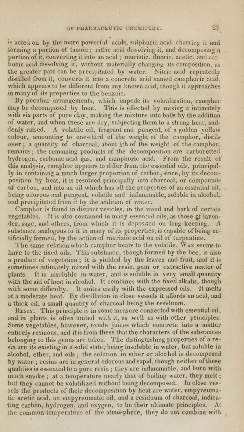 is acted on by the more powerful acids, sulphuric acid charring it and forming a portion of tannin ; nitric acid dissolving it, and decomposing a portion of it, converting it into an acid ; muriatic, fluoric, acetic, and car- bonic acid dissolving it, without materially changing its composition, as the greater part can be precipitated by water. Nitric acid repeatedly distilled from it, converts it into a concrete acid named camphoric acid, which appears to be different from any known acid, though it approaches in many of its properties to the benzoic. By peculiar arrangements, which impede its volatilization, camphor may be decomposed by heat. This is effected by mixing it intimately with six parts of pure clay, making the mixture into balls by the addition of water, and when these are dry, subjecting them to a strong heat, sud- denly raised. A volatile oil, fragrant and pungent, of a golden yellow colour, amounting to one-third of the weight of the camphor, distils over ; a quantity of charcoal, about ith of the weight of the camphor, remains; the remaining products of the decomposition are carburetted hydrogen, carbonic acid gas, and camphoric acid. From the result of this analysis, camphor appears to differ from the essential oils, principal- ly in containing a much larger proportion of carbon, since, by its decom- position by heat, it is resolved principally into charcoal, or compounds of carbon, and into an oil which has all the properties of an essential oil, being odorous and pungent, volatile and inflammable, soluble in alcohol, and precipitated from it by the addition of water. Camphor is found in distinct vesicles, in the wood and bark of certain vegetables. It is also contained in many essential oils, as those of laven- der, sage, and others, from which it is deposited on long keeping. A substance analogous to it in many of its properties, is capable of being ar- tificially formed, by the action of muriatic acid on oil of turpentine. The same relation which camphor bears to the volatile, Wax seems to have to the fixed oils. This substance, though formed by the bee, is also a product of vegetation ; it is yielded by the leaves and fruit, and it is sometimes intimately mixed with the resin, gum or extractive matter of plants. It is insoluble in water, and is soluble in very small quantity with the aid of heat in alcohol. It combines with the fixed alkalis, though with some difficulty. It unites easily with the expressed oils. It melts at a moderate heat. By distillation in close vessels it affords an acid, and a thick oil, a small quantity of charcoal being the residuum. Resin. This principle is in some measure connected with essential oil, and in plants is often united with it, as well as with other principles. Some vegetables, however, exude juices which concrete into a matter entirely resinous, and it is from these that the characters of the substances belonging to this genus are taken. The distinguishing properties of a re- sin are its existing in a solid state, being insoluble in water, but soluble in alcohol, ether, and oils ; the solution in ether or alcohol is decomposed by water ; resins are in general odorous and sapid, though neither of these qualities is essential to a pure resin ; they are inflammable, and burn with much smoke ; at a temperature nearly that of boiling water, they melt; but they cannot be volatilized without being decomposed. In close ves- sels the products of their decomposition by heat are water, empyreuma- tic acetic acid, an empyreumatic oil, and a residuum of charcoal, indica- ting carbon, hydrogen, and oxygen, to be their ultimate principles. At the common temperature of the atmosphere, they do not combine with