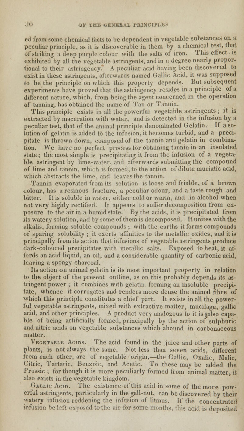 ed from some chemical facts to be dependent in vegetable substances on a peculiar principle, as it is discoverable in them by a chemical test, that of striking a deep purple colour with the salts of iron. This effect is exhibited by all the vegetable astringents, and in a degree nearly propor- tional to their astringency. A peculiar acid having been discovered to exist in these astringents, afterwards named Gallic Acid, it was supposed to be the principle on which this property depends. But subsequent experiments have proved that the astringency resides in a principle of a different nature, which, from being the agent concerned in the operation of tanning, has obtained the name of Tan or Tannin. This principle exists in all the powerful vegetable astringents ; it is extracted by maceration with water, and is detected in the infusion by a peculiar test, that of the animal principle denominated Gelatin. If a so- lution of gelatin is added to the infusion, it becomes turbid, and a preci- pitate is thrown down, composed of the tannin and gelatin in combina- tion. We have no perfect process for obtaining tannin in an insulated state; the most simple is precipitating it from the infusion of a vegeta- ble astringent by lime-water, and afterwards submitting the compound of lime and tannin, which is formed, to the action of dilute muriatic acid, which abstracts the lime, and leaves the tannin. Tannin evaporated from its solution is loose and friable, of a brown colour, has a resinous fracture, a peculiar odour, and a taste rough and bitter. It is soluble in water, either cold or warm, and in alcohol when not very highly rectified. It appears to suffer decomposition from ex- posure to the air in a humid state. By the acids, it is precipitated from its watery solution, and by some of them is decomposed. It unites with the alkalis, forming soluble compounds ; with the earths it forms compounds of sparing solubility ; it exerts affinities to the metallic oxides, and it is principally from its action that infusions of vegetable astringents produce dark-coloured precipitates with metallic salts. Exposed to heat, it af- fords an acid liquid, an oil, and a considerable quantity of carbonic acid, leaving a spongy charcoal. Its action on animal gelatin is its most important property in relation to the object of the present outline, as on this probably depends its as- tringent power ; it combines with gelatin, forming an insoluble precipi- tate, whence it corrugates and renders more dense the animal fibre of which this principle constitutes a chief part. It exists in all the power- ful vegetable astringents, mixed with extractive matter, mucilage, gallic acid, and other principles. A product verv analogous to it is galso capa- ble of being artificially formed, principally by the action of sulphuric and nitric acids on vegetable substances which abound in carbonaceous matter. Vegetable Acids. The acid found in the juice and other parts of plants, is not always the same. Not less than seven acids, different from each other, are of vegetable origin,—the Gallic, Oxalic, Malic, Citric, Tartaric, Benzoic, and Acetic. To these may be added the Prussic ; for though it is more peculiarly formed from animal matter, it also exists in the vegetable kingdom. Gallic Acid. The existence of this acid in some of the more pow- erful astringents, particularly in the gall-nut, can be discovered by their watery infusion reddening the infusion of litmus. If the concentrated inf'ision be left exposed to the air for some months, this acid is deposited