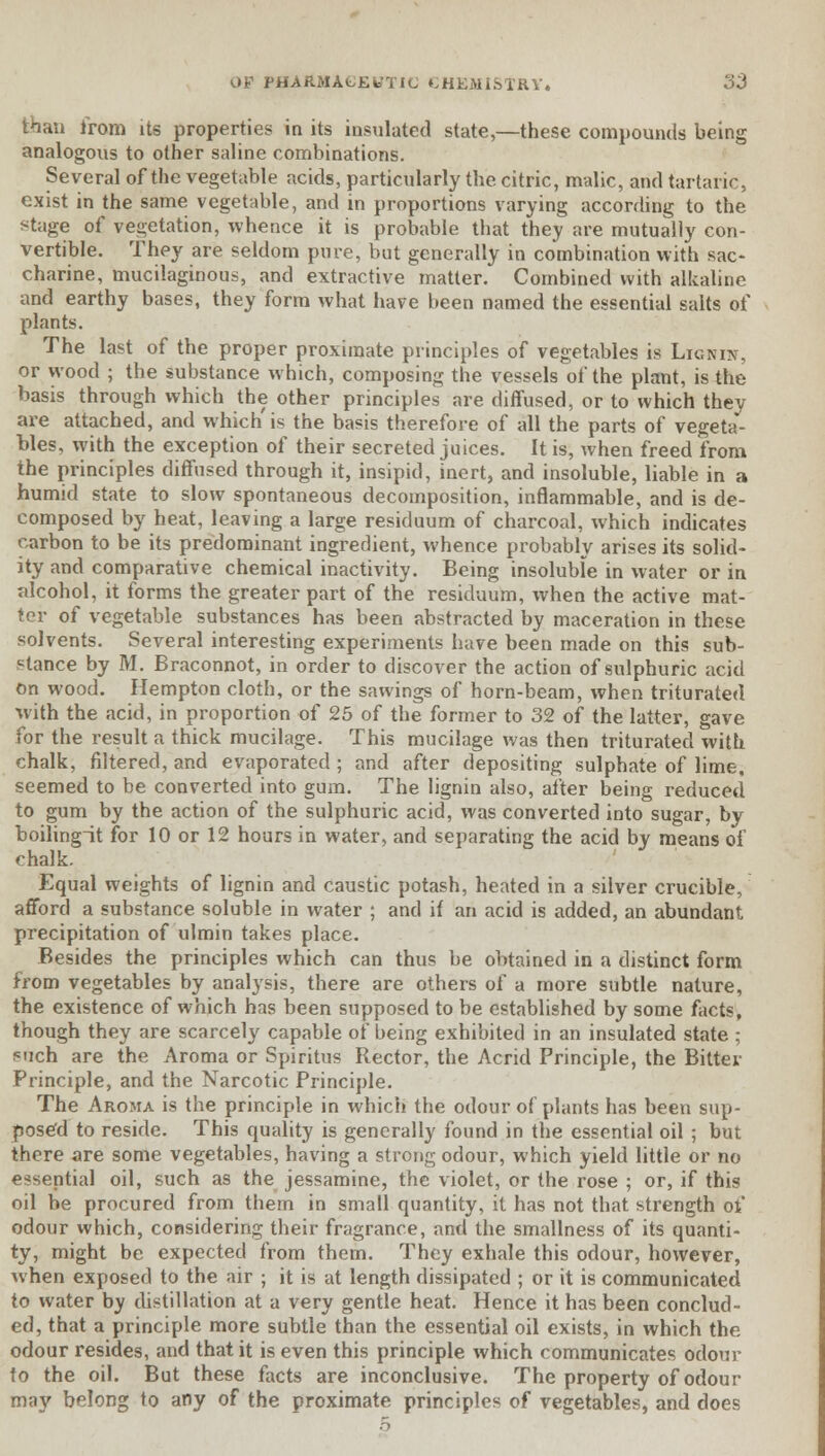 than from its properties in its insulated state,—these compounds being analogous to other saline combinations. Several of the vegetable acids, particularly the citric, malic, and tartaric, exist in the same vegetable, and in proportions varying according to the stage of vegetation, whence it is probable that they are mutually con- vertible. They are seldom pure, but generally in combination with sac- charine, mucilaginous, and extractive matter. Combined with alkaline and earthy bases, they form what have been named the essential salts of plants. The last of the proper proximate principles of vegetables is Lignijt, or wood ; the substance which, composing the vessels of the plant, is the basis through which the other principles are diffused, or to which they are attached, and which'is the basis therefore of all the parts of vegeta*- bles, with the exception of their secreted juices. It is, when freed from the principles diffused through it, insipid, inert, and insoluble, liable in a humid state to slow spontaneous decomposition, inflammable, and is de- composed by heat, leaving a large residuum of charcoal, which indicates carbon to be its predominant ingredient, whence probably arises its solid- ity and comparative chemical inactivity. Being insoluble in water or in alcohol, it forms the greater part of the residuum, when the active mat- ter of vegetable substances has been abstracted by maceration in these solvents. Several interesting experiments have been made on this sub- stance by M. Braconnot, in order to discover the action of sulphuric acid on wood. Hempton cloth, or the sawings of horn-beam, when triturated with the acid, in proportion of 25 of the former to 32 of the latter, gave for the result a thick mucilage. This mucilage was then triturated with chalk, filtered, and evaporated ; and after depositing sulphate of lime, seemed to be converted into gum. The lignin also, after being reduced to gum by the action of the sulphuric acid, was converted into sugar, by boilingit for 10 or 12 hours in water, and separating the acid by means of chalk. Equal weights of lignin and caustic potash, heated in a silver crucible, afford a substance soluble in water ; and if an acid is added, an abundant precipitation of ulmin takes place. Besides the principles which can thus be obtained in a distinct form from vegetables by analysis, there are others of a more subtle nature, the existence of which has been supposed to be established by some facts, though they are scarcely capable of being exhibited in an insulated state ; ?uch are the Aroma or Spiritus Rector, the Acrid Principle, the Bitter Principle, and the Narcotic Principle. The Aroma is the principle in which the odour of plants has been sup- posed to reside. This quality is generally found in the essential oil ; but there are some vegetables, having a strong odour, which yield little or no essential oil, such as the jessamine, the violet, or the rose ; or, if this oil be procured from them in small quantity, it has not that strength of odour which, considering their fragrance, and the smallness of its quanti- ty, might be expected from them. They exhale this odour, however, when exposed to the air ; it is at length dissipated ; or it is communicated to water by distillation at a very gentle heat. Hence it has been conclud- ed, that a principle more subtle than the essential oil exists, in which the odour resides, and that it is even this principle which communicates odour to the oil. But these facts are inconclusive. The property of odour may belong to any of the proximate principles of vegetables, and does