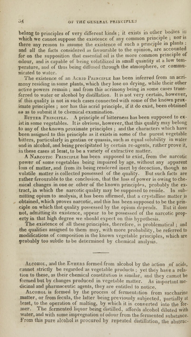 belong to principles of very different kinds ; it exists in other bodies IB which we cannot suppose the existence of any common principle ; nor is there any reason to assume the existence of such a principle in plants : and all the facts considered as favourable to the opinion, are accounted for on the supposition that essential oil is the more common principle of odour, and is capable of being volatilized in small quantity at a low tem- perature, and of thus being diffused through the atmosphere, or commu- nicated to water. The existence of an Acrid Principle has been inferred from an acri- mony residing in some plants, which they lose on drying, while their other active powers remain ; and from this acrimony being in some cases trans- ferred to water or alcohol by distillation. It is not very certain, however, if this quality is not in such cases connected with some of the known prox- imate principles ; nor has this acrid principle, if it do exist, been obtained £9 as to submit it to chemical examination. Bitter Principle. A principle of bitterness has been supposed to ex- ist in some vegetables. It is obvious, however, that this quality may belong to any of the known proximate principles ; and the characters which have been assigned to this principle as it exists in some of the purest vegetable bitters, particularly in gentian or quassia, such as equal solubility in water »nd in alcohol, and being precipitated by certain re-agents, rather prove it, in these cases at least, to be a variety of extractive matter. A Narcotic Principle has been supposed to exist, from the narcotic power of some vegetables being impaired by age, without any apparent loss of matter, and from its being rendered inert by decoction, though no volatile matter is collected possessed of the quality. But such facts are rather favourable to the conclusion, that the loss of power is owing to che- mical changes in one or other of the known principles, probably the ex- tract, in which the narcotic quality may be supposed to reside. In sub- mitting opium to analysis, it has been affirmed, that a crystalline matter is obtained, which proves narcotic, and this has been supposed to be the prin- ciple on which that quality possessed by the opium depends. But it does not, admitting its existence, appear to be possessed of the narcotic prop- erty in that high degree we should expect on this hypothesis. The existence of all these principles, therefore, is problematical ; and the qualities assigned to them may, with more probability, be referred to modifications of composition in the known vegetable principles, which are probably too subtle to be determined by chemical analysis. Alcohol, and the Ethers formed from alcohol by the action of acids, cannot strictly be regarded as vegetable products ; yet they have a rela- tion to these, as their chemical constitution is similar, and they cannot be formed but by changes produced in vegetable matter. As important me- dicinal and pharmaceutic agents, they are entitled to notice. Alcohol is formed by the process of fermentation from saccharine matter, or fromfecula, the latter being previously subjected, partially at least, to the operation of malting, by which it is converted into the for- mer. The fermented liquor being distilled, affords alcohol diluted with water, and with some impregnation ot odour from the fermented substance. From this pure alcohol is procured by repeated distillation, the abstrac-