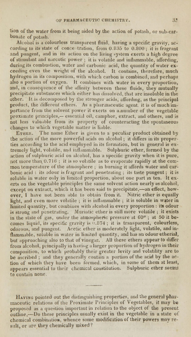 *»on of the water from it being aided by the action of potash, or sub-car- bonate of potash. Alcohol is a colourless transparent fluid, having a specific gravity, ac- cording to its state of conce tration, from 0.835 to 0.800 ; it is fragrant and pungent, and in its action on the living system exerts a high degree of stimulant and narcotic power ; it is volatile and inflammable, affording, during its combustion, water and carbonic acid, the quantity of water ex- ceeding even the weight of the alcohol. It contains, therefore, much hydrogen in its composition, with which carbon is combined, and perhaps also a portion of oxygen. It combines with water in every proportion, and, in consequence of the affinity between these fluids, they mutually precipitate substances which either has dissolved, that are insoluble in the other. ft i^4ecoinposed by the stronger acids, affording, as the principal product, the different ethers. As a pharmaceutic agent, it is of much im- portance from the solvent power it exerts on a .number of the vegetable proximate principles,— essential oil, camphor, extract, and others, and is not less valuable from its property of counteracting the spontaneous changes to which vegetable matter is liable. Ether. The name Ether is given to a peculiar product obtained by the action of the more powerful acids on alcohol; it differs in its proper- ties accoiding to the acid employed in its formation, but in gene.ral is ex- tremely light, volatile, and inflammable. Sulphuric ether, formed by the action of sulphuric acid on alcohol, has a specific gravity when it is pure, not more than 0.716 ; it is so volatile as to evaporate rapidly at the com- mon temperature of the atmosphere ; in burning it affords water and car- bonic acid : its odour is fragrant and penetrating ; its taste pungent; it is soluble in water only in limited proportion, about one part in ten. It ex- erts on the vegetable principles the same solvent action nearly as alcohol, except on extract, which it has been said to precipitate,—an effect, how- ever, I have not beeR able to obtain from it. Nitric ether is equally light, and even more volatile ; it is inflammable ; it is soluble in water in limited quantity, but combines with alcohol in every proportion : its odour is strong and penetrating. Muriatic ether is still more volatile ; it exists in the state of gas, under the atmospheric pressure at 60° ; at 50 it be- comes liquid, its specific gravity is'.'.874 ; it is transparent, colourless, odorous, and pungent. Acetic ether is moderately light, volatile, and in- flammable, soluble in water in limited quantity, and has an odour etherial, but approaching also to that of vinegar. All these ethers appear to differ from alcohol, principally in havbrg a larger proportion of hydrogen in their composition, to which probably their greater levity and volatility are to be ascribed ; and they generally contain a portion of the acid by the ac- tion of which they have been formed, which, in some of them at least, appears essential to their chemical constitution. Sulphuric ether seems to contain none. Having pointed out the distinguishing properties, and the general phar- maceutic relations of the Proximate Principles of Vegetables, it may be proposed as a question important in relation to the object of the present outline,—Do these principles usually exist in the vegetable in a state of chemical combination, whence some modification of their powers may re- sult, or are they chemically mixed ?