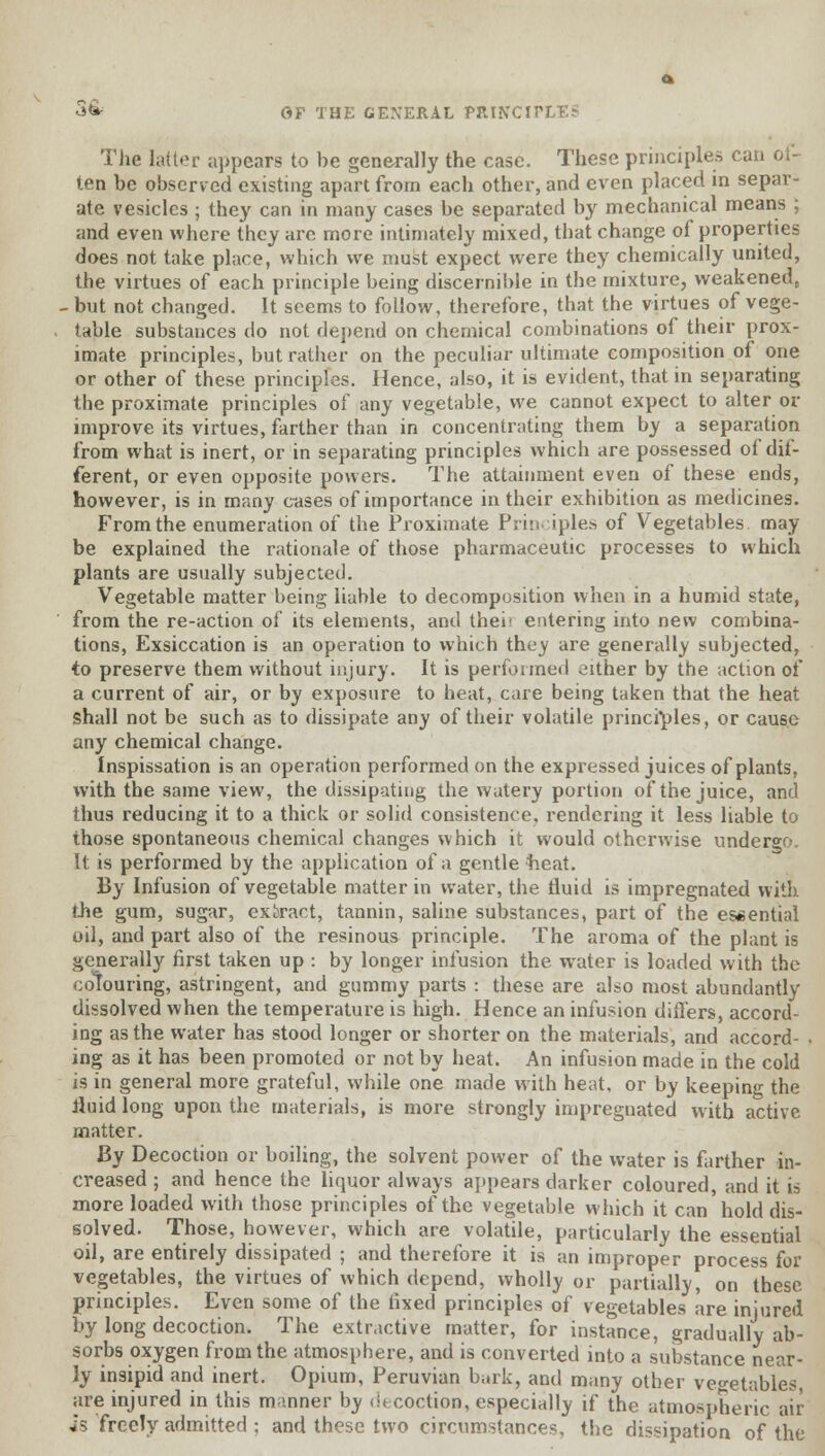 The latter appears to be generally the case. These principles cu ten be observed existing apart from each other, and even placed in separ- ate vesicles ; they can in many cases be separated by mechanical means ; and even where they are more intimately mixed, that change of properties does not take place, which we must expect were they chemically united, the virtues of each principle being discernible in the mixture, weakened, - but not changed. It seems to follow, therefore, that the virtues of vege- table substances do not depend on chemical combinations of their prox- imate principles, but rather on the peculiar ultimate composition of one or other of these principles. Hence, also, it is evident, that in separating the proximate principles of any vegetable, we cannot expect to alter or improve its virtues, farther than in concentrating them by a separation from what is inert, or in separating principles which are possessed of dif- ferent, or even opposite powers. The attainment even of these ends, however, is in many cases of importance in their exhibition as medicines. From the enumeration of the Proximate Principles of Vegetables may be explained the rationale of those pharmaceutic processes to which plants are usually subjected. Vegetable matter being liable to decomposition when in a humid state, from the re-action of its elements, and thei' entering into new combina- tions, Exsiccation is an operation to which they are generally subjected, to preserve them without injury. It is performed either by the action of a current of air, or by exposure to heat, care being taken that the heat shall not be such as to dissipate any of their volatile principles, or cause any chemical change. Inspissation is an operation performed on the expressed juices of plants, with the same view, the dissipating the watery portion of the juice, and thus reducing it to a thick or solid consistence, rendering it less liable to those spontaneous chemical changes which it would otherwise undergo. It is performed by the application of a gentle heat. By Infusion of vegetable matter in water, the fluid is impregnated with the gum, sugar, extract, tannin, saline substances, part of the essential oil, and part also of the resinous principle. The aroma of the plant is generally first taken up : by longer infusion the water is loaded with the colouring, astringent, and gummy parts : these are also most abundantly dissolved when the temperature is high. Hence an infusion differs, accord- ing as the water has stood longer or shorter on the materials, and accord- . ing as it has been promoted or not by heat. An infusion made in the cold is in general more grateful, while one made with heat, or by keeping the liuid long upon the materials, is more strongly impregnated with active matter. By Decoction or boiling, the solvent power of the water is farther in- creased ; and hence the liquor always appears darker coloured, and it is more loaded with those principles of the vegetable which it can hold dis- solved. Those, however, which are volatile, particularly the essential oil, are entirely dissipated ; and therefore it is an improper process for vegetables, the virtues of which depend, wholly or partially, on these principles. Even some of the fixed principles of vegetables are injured by long decoction. The extractive matter, for instance, gradually ab- sorbs oxygen from the atmosphere, and is converted into a substance near- ly insipid and inert. Opium, Peruvian bark, and many other vegetables, are injured in this manner by decoction, especially if the atmospheric air is freely admitted : and these two circumstances, the dissipation of the