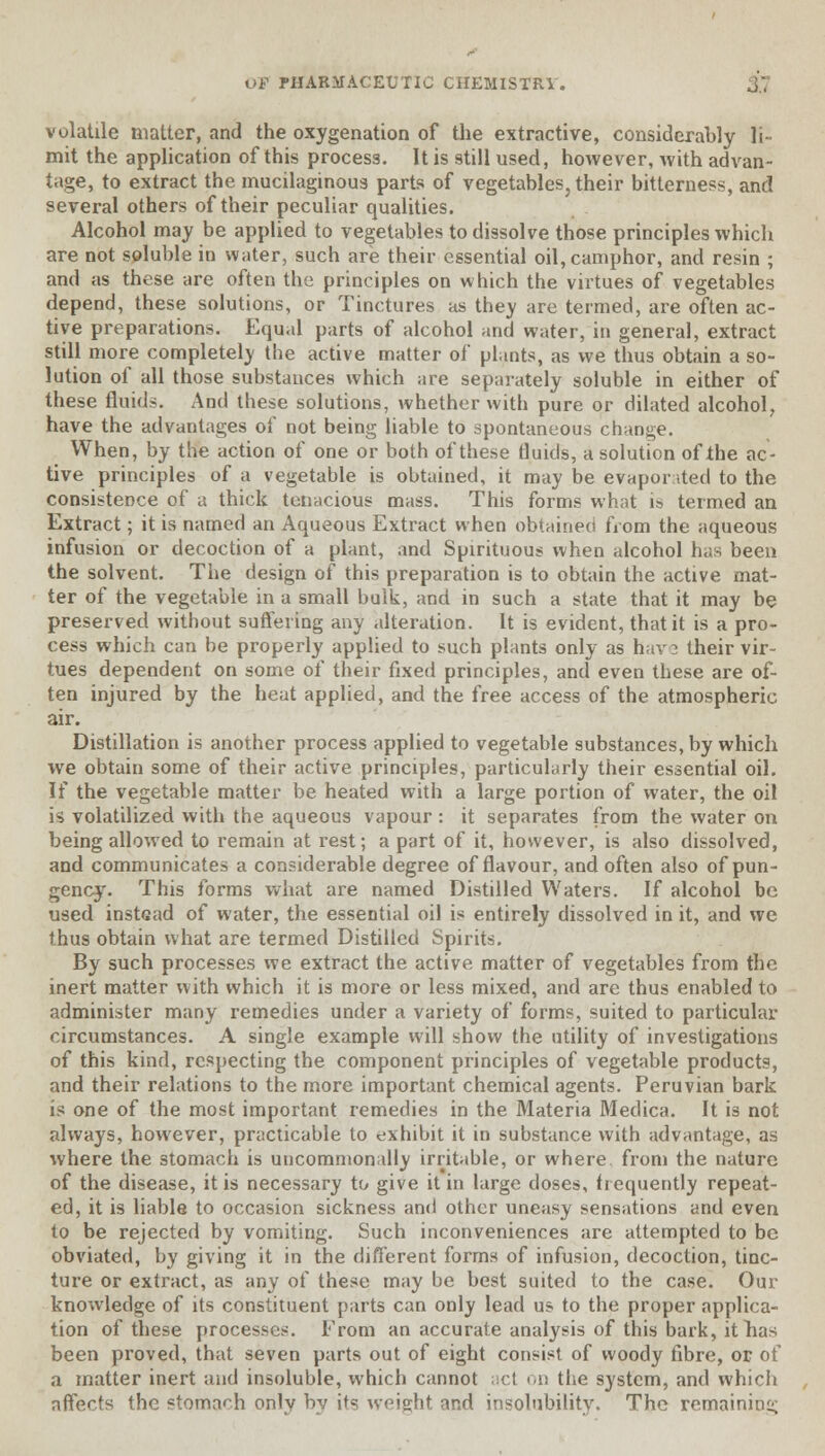 volatile matter, and the oxygenation of the extractive, considerably li- mit the application of this process. It is still used, however, with advan- tage, to extract the mucilaginous parts of vegetables, their bitterness, and several others of their peculiar qualities. Alcohol may be applied to vegetables to dissolve those principles which are not soluble in water, such are their essential oil, camphor, and resin ; and as these are often the principles on which the virtues of vegetables depend, these solutions, or Tinctures as they are termed, are often ac- tive preparations. Equal parts of alcohol and water, in general, extract still more completely the active matter of plants, as we thus obtain a so- lution of all those substauces which are separately soluble in either of these fluids. And these solutions, whether with pure or dilated alcohol, have the advantages of not being liable to spontaneous change. When, by the action of one or both of these fluids, a solution of the ac- tive principles of a vegetable is obtained, it may be evaporated to the consistence of a thick tenacious mass. This forms what is termed an Extract; it is named an Aqueous Extract when obtained from the aqueous infusion or decoction of a plant, and Spirituous when alcohol has been the solvent. The design of this preparation is to obtain the active mat- ter of the vegetable in a small bulk, and in such a state that it may be preserved without suffering any alteration. It is evident, that it is a pro- cess which can be properly applied to such plants only as have their vir- tues dependent on some of their fixed principles, and even these are of- ten injured by the heat applied, and the free access of the atmospheric air. Distillation is another process applied to vegetable substances, by which we obtain some of their active principles, particularly their essential oil. If the vegetable matter be heated with a large portion of water, the oil is volatilized with the aqueous vapour : it separates from the water on being allowed to remain at rest; a part of it, however, is also dissolved, and communicates a considerable degree of flavour, and often also of pun- gency. This forms what are named Distilled Waters. If alcohol be used instead of water, the essential oil is entirely dissolved in it, and we thus obtain what are termed Distilled Spirits. By such processes we extract the active matter of vegetables from the inert matter with which it is more or less mixed, and are thus enabled to administer many remedies under a variety of forms, suited to particular circumstances. A single example will show the utility of investigations of this kind, respecting the component principles of vegetable products, and their relations to the more important chemical agents. Peruvian bark is one of the most important remedies in the Materia Medica. It is not always, however, practicable to exhibit it in substance with advantage, as where the stomach is uncommonally irritable, or where from the nature of the disease, it is necessary to give it in large doses, frequently repeat- ed, it is liable to occasion sickness and other uneasy sensations and even to be rejected by vomiting. Such inconveniences are attempted to be obviated, by giving it in the different forms of infusion, decoction, tinc- ture or extract, as any of these may be best suited to the case. Our knowledge of its constituent parts can only lead us to the proper applica- tion of these processes. From an accurate analysis of this bark, it has been proved, that seven parts out of eight consist of woody fibre, or of a matter inert and insoluble, which cannot act on the system, and which affects the stomach only by its weight and insolubility. The remaining
