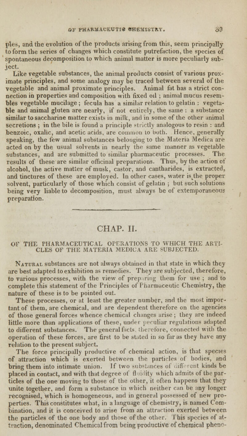 pies, and the evolution of the products arising from this, seem principally to form the series of changes which constitute putrefaction, the species of spontaneous decomposition to which animal matter is more peculiarly sub- Ject- . ^ . Like vegetable substances, the animal products consist of various prox- imate principles, and some analogy may be traced between several of the vegetable and animal proximate principles. Animal fat has a strict con- nection in properties and composition with fixed od ; animal mucus resem- bles vegetable mucilage; fecula has a similar relation to gelatin : vegeta- ble and animal gluten are nearly, if not entirely, the same : a substance similar to saccharine matter exists in milk, and in some of the other animal secretions ; in the bile is found a principle strictly analogous to resin : and benzoic, oxalic, and acetic acids, are common lo both. Hence, generally speaking, the few animal substances belonging to the Materia Medica are acted on by the usual solvents in nearly the same manner as vegetable substances, and are submitted to similar pharmaceutic processes. The results of these are similar officinal preparations. Thus, by the action of alcohol, the active matter of musk, castor, and cantharides, is extracted, and tinctures of these are employed. In other cases, water isvthe proper solvent, particularly of those which consist of gelatin ; but such solutions being very liable to decomposition, must always be of extemporaneous preparation. CHAP. II. OF THE PHARMACEUTICAL OPERATIONS TO WHICH THE ARTI- CLES OF THE MATERIA MEDICA ARE SUBJECTED. Natural substances are not always obtained in that state in which they are best adapted to exhibition as remedies. They are subjected, therefore, to various processes, with the view of preparing them for use ; and to complete this statement of the Principles of Pharmaceutic Chemistry, the nature of these is to be pointed out. These processes, or at least the greater number, and the most impor- tant of them, are chemical, and are dependent therefore on the agencies of those general forces whence chemical changes arise ; they are indeed little more than applications of these, under > eruliar regulations adapted to different substances. The general facts, therefore, connected with the operation of these forces, are first to be stated in so far as they have any relation to the present subject. The force principally productive of chemical action, is that species of attraction which is exerted between the particles of bodies, and bring them into intimate union. If two sub^Unces of different kinds be placed in contact, and with that degree of fluidity which admits of the par- ticles of the one moving to those of the other, it often happens that they unite together, and form a substance in which neither can be any longer recognised, which is homogeneous, and in general possessed of new pro- perties. This constitutes what, in a language of chemistry, is named Com- bination, and it is conceived to arise from an attraction exerted between the particles of the one body and those of the other. This species of at- traction, denominated Chemical from being productive of chemical pheno-