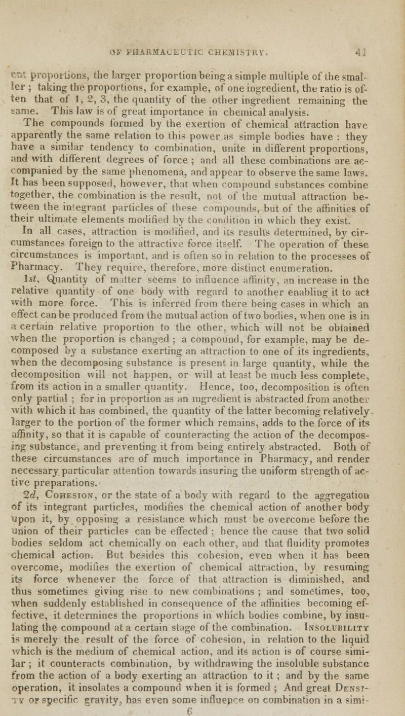 •:. proportions, the larger proportion being a simple multiple of the smal- ler ; taking the proportions, for example, of one ingredient, the ratio is of- ten that of 1,2,3, the quantity of the other ingredient remaining the same. This law is of great importance in chemical analysis. The compounds formed by the exertion of chemical attraction have apparently the same relation to this power as simple bodies have : they have a similar tendency to combination, unite in different proportions, and with different degrees of force ; and all these combinations are ac- companied by the same phenomena, and appear to observe the same laws. It has been supposed, however, that when compound substances combine together, the combination is the result, not of the mutual attraction be- tween the integrant particles of these compounds, but of the affinities of their ultimate elements modified by the condition in which they exist. In all c;ises, attraction is modified, and its results determined, b}' cir- cumstances foreign to the attractive force itself. The operation of these circumstances is important, and is often so in relation to the processes of Pharmacy. They require, therefore, more distinct enumeration. Is*, Quantity of matter seems to influence affinity, an increase in the relative quantity of one body with regard to another enabling it to act with more force. This is inferred from there being cases in which an effect can be produced from the mutual action of two bodies, when one is in a certain relative proportion to the other, which will not be obtained when the proportion is changed ; a compound, for example, may be de- composed by a substance exerting an attraction to one of its ingredients, *vhen the decomposing substance is present in large quantity, while the decomposition will not happen, or will at least be much less complete, from its action in a smaller quantity. Hence, too, decomposition is often only partial ; for in proportion as an ingredient is abstracted from another with which it has combined, the quantity of the latter becoming relatively larger to the portion of the former which remains, adds to the force of its affinity, so that it is capable of counteracting the action of the decompos- ing substance, and preventing it from being entirely abstracted. Both of these circumstances are of much importance in Pharmacy, and render necessary particular attention towards insuring the uniform strength of ac- tive preparations. 2c?, Cohesion, or the state of a body with regard to the aggregation of its integrant particles, modifies the chemical action of another body upon it, by opposing a resistance which must be overcome before the union of their particles can be effected ; hence the cause that two solid bodies seldom act chemically on each other, and that fluidity promotes chemical action. But besides this cohesion, even when it has been overcome, modifies the exertion of chemical attraction, by resuming its force whenever the force of that attraction is diminished, and thus sometimes giving rise to new combinations ; and sometimes, too, when suddenly established in consequence of the affinities becoming ef- fective, it determines the proportions in which bodies combine, by insu- lating the compound at a certain stage of the combination. Insolubility is merely the result of the force of cohesion, in relation to the liquid which is the medium of chemical action, and its action is of course simi- lar ; it counteracts combination, by withdrawing the insoluble substance from the action of a body exerting an attraction to it; and by the same operation, it insolates a compound when it is formed ; And great Densi- ty or specific, gravity, has even some influence on combination in a sinv 6