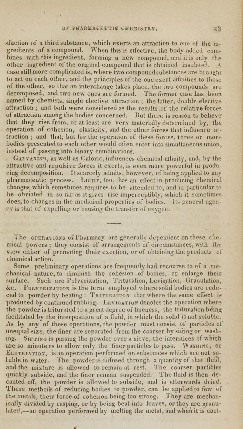 <fuction of a third substance, which exerts an attraction to one of the in gredients of a compound. When this is effective, the body added com- bines with this ingredient, forming a new compound, and it is only the other ingredient of the original compound that is obtained insulated. A case still more complicated is, where two compound substances are brought to act on each other, and the principles of the one ex.ert affinities to those of the other, so that an interchange takes place, the two compounds are decomposed, and two new ones are formed. The former case has been named by chemists, single elective attraction ; the latter, double elective attraction ; and both were considered as the results of the relative forces of attraction among the bodies concerned. But there is reason to believe that they rise from, or at least are very materially determined by, the operation of cohesion, elasticity, and the other forces that influence at- traction ; and that, but for the operation of these forces, three or more bodies presented to each other would often enter into simultaneous union, instead of passing into binary combinations. Galvanism, as well as Caloric, influences chemical affinity, and, by the attractive and repulsive forces it exerts, is even more powerful in produ- cing decomposition, it scarcely admits, however, of being applied to any pharmaceutic process. Light, too, has an effect in producing chemical changes which sometimes requires to be attended to, and in particular to he obviated in so far as it gives rise imperceptibly, which it sometimes does, to changes in the medicinal properties of bodies. Its general agen- cy is that of expelling or causing the transfer of oxygen. The operations of Pharmacy are generally dependent on these che- mical powers ; they consist of arrangements of circumstances, with the view either of promoting their exertion, or of obtaining the products of chemical action. Some preliminary operations are frequently had recourse to of a me- chanical nature, to diminish the cohesion of bodies, or enlarge their surface. Such are Pulverization, Trituration, Levigation, Granulation, &c Pulverization is the term employed where solid bodies are redu- ced to powder by beating : Trituration that where the same effect in produced by continued rubbing. Levigation denotes the operation where the powder is triturated to a grent degree of fineness, the trituration being facilitated by the interposition of a fluid, in which the solid is not soluble. As by any of these operations, the powder must consist of particles of unequal size, the finer are separated from the coarser by sifting or wash- ing. Sifting is passing the powder over a sieve, the interstices of which are so minute as to allow only the finer particles to pass. Washing, or Elutriation, is an operation performed on substances which are not so- luble in water. The powder is diffused through a quantity of that fluid, and the mixture is allowed to remain at rest. The coarser particles quickly subside, and the finer remain suspended. The fluid is then de- canted off. the powder is allowed to subside, and is afterwards dried. These methods of reducing bodies to powder, can be applied to few of the metals, their force of cohesion being too strong. They are mechan- ically divided by rasping, or by being beat into leaves, or they are granu- lated,—an operation performed by melting the metal, and when it is cool-