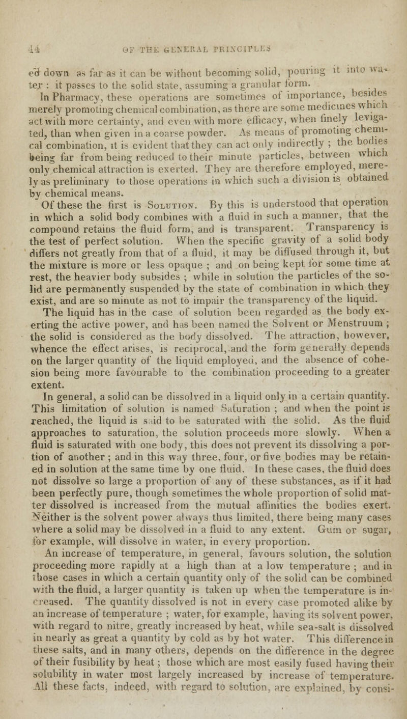 ed down a» far as it can be without becoming solid, pouring it into ter : it pusses to the solid state, assuming a granular form. In Pharmacy, these operations are sometimes of importance, bcsi<< - merely promoting chemical combination, as there are some medicines; which act with more certainty, and even with more ethcacy, when finely leviga- ted, than when given in a coarse powder. As means of promoting chemi- cal combination, it is evident that they can act only indirectly ; the bodies being far from being reduced to their minute particles, between which only chemical attraction is exerted. They are therefore employed, mere- ly as preliminary to those operations in which such a division is obtained bv chemical means.  Of these the first is Solution. By this is understood that operation in which a solid body combines with a fluid in such a manner, that the compound retains the fluid form, and is transparent. Transparency is the test of perfect solution. When the specific gravity of a solid body differs not greatly from that of a fluid, it may be diffused through it, but the mixture is more or less opaque ; and on being kept tor some time at rest, the heavier body subsides < while in solution the particles of the so- lid are permanently suspended by the state of combination in which they exist, and are so minute as not to impair the transparency of the liquid. The liquid has in the case of solution been regarded as the body ex- erting the active power, and has been named the Solvent or Menstruum ; the solid is considered as the body dissolved. The attraction, however, whence the effect arises, is reciprocal, and the form generally depends on the larger quantity of the liquid employed, and the absence of cohe- sion being more favourable to the combination proceeding to a greater extent. In general, a solid can be dissolved in a liquid only in a certain quantity. This limitation of solution is named Saturation ; and when the point is reached, the liquid is said to be saturated with the solid. As the fluid approaches to saturation, the solution proceeds more slowly. When a fluid is saturated with one body, this does not prevent its dissolving a por- tion of another ; and in this way three, four, or five bodies may be retain- ed in solution at the same time by one fluid. In these cases, the fluid does not dissolve so large a proportion of any of these substances, as if it had been perfectly pure, though sometimes the whole proportion of solid mat- ter dissolved is increased from the mutual affinities the bodies exert. Neither is the solvent power always thus limited, there being many cases where a solid may be dissolved in a fluid to any extent. Gum or sugar, for example, will dissolve in water, in every proportion. An increase of temperature, in general, favours solution, the solution proceeding more rapidly at a high than at a low temperature ; and in Those cases in which a certain quantity only of the solid can be combined with the fluid, a larger quantity is taken up when the temperature is in- creased. The quantity dissolved is not in every case promoted alike by an increase of temperature ; water, for example, having its solvent power, with regard to nitre, greatly increased by heat, while sea-salt is dissolved in nearly as great a quantity by cold as by hot water. This difference in these salts, and in many others, depends on the difference in the degree of their fusibility by heat; those which are most easily fused having their .solubility in water most largely increased by increase of temperature. All these facts, indeed, with regard to solution, are explained, by consi-