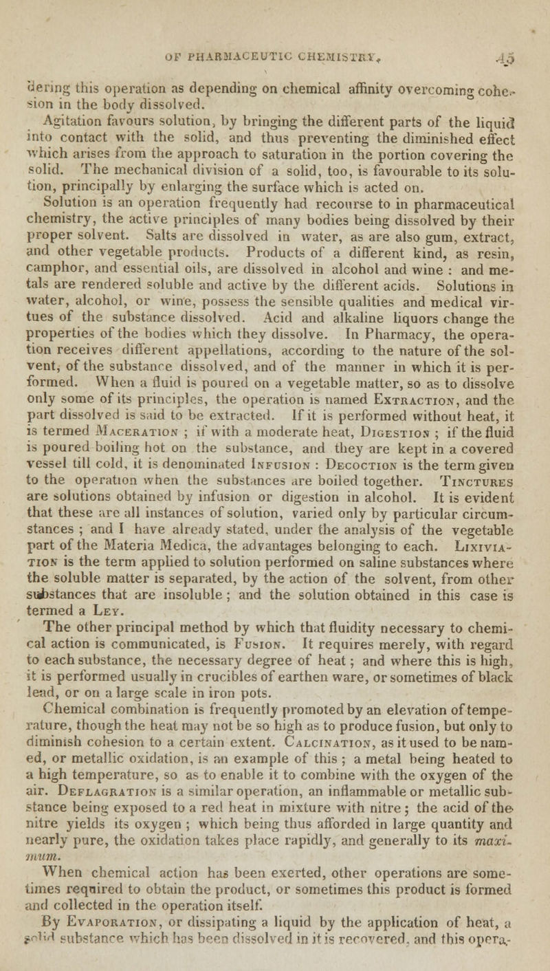 tiering this operation as depending on chemical affinity overcoming cohe- sion in the body dissolved. Agitation favours solution, by bringing the different parts of the liquid into contact with the solid, and thus preventing the diminished effect which arises from the approach to saturation in the portion covering the solid. The mechanical division of a solid, too, is favourable to its solu- tion, principally by enlarging the surface which is acted on. Solution is an operation frequently had recourse to in pharmaceutical chemistry, the active principles of many bodies being dissolved by their proper solvent. Salts are dissolved in water, as are also gum, extract, and other vegetable products. Products of a different kind, as resin, camphor, and essential oils, are dissolved in alcohol and wine : and me- tals are rendered soluble and active by the different acids. Solutions in water, alcohol, or wine, possess the sensible qualities and medical vir- tues of the substance dissolved. Acid and alkaline liquors change the properties of the bodies which they dissolve. In Pharmacy, the opera- tion receives different appellations, according to the nature of the sol- vent, of the substance dissolved, and of the manner in which it is per- formed. When a fluid is poured on a vegetable matter, so as to dissolve only some of its principles, the operation is named Extraction, and the part dissolved is said to be extracted. If it is performed without heat, it is termed Maceration ; if with a moderate heat, Digestion ; if the fluid is poured boiling hot on the substance, and they are kept in a covered vessel till cold, it is denominated Infusion : Decoction is the term given to the operation when the substances are boiled together. Tinctures are solutions obtained by infusion or digestion in alcohol. It is evident that these are all instances of solution, varied only by particular circum- stances ; and I have already stated, under the analysis of the vegetable part of the Materia Medica, the advantages belonging to each. Lixivia- tion is the term applied to solution performed on saline substances where the soluble matter is separated, by the action of the solvent, from other substances that are insoluble; and the solution obtained in this case is termed a Ley. The other principal method by which that fluidity necessary to chemi- cal action is communicated, is Fusion. It requires merely, with regard to each substance, the necessary degree of heat; and where this is high, it is performed usually in crucibles of earthen ware, or sometimes of black lead, or on a large scale in iron pots. Chemical combination is frequently promoted by an elevation of tempe- rature, though the heat may not be so high as to produce fusion, but only to diminish cohesion to a certain extent. Calcination, as it used to be nam- ed, or metallic oxidation, is an example of this ; a metal being heated to a high temperature, so as to enable it to combine with the oxygen of the air. Deflagration is a similar operation, an inflammable or metallic sub- stance being exposed to a red heat in mixture with nitre; the acid of the nitre yields its oxygen ; which being thus afforded in large quantity and nearly pure, the oxidation takes place rapidly, and generally to its maxi- mum. When chemical action has been exerted, other operations are some- limes required to obtain the product, or sometimes this product is formed and collected in the operation itself. By Evaporation, or dissipating a liquid by the application of heat, a $p\\A substance which has been dissolved in it is recovered, and this opera.-