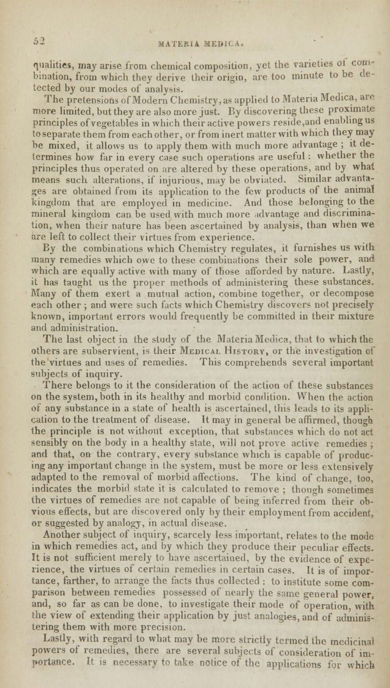 MATERIA MEDICA. qualities, may arise from chemical composition, yet the varieties ot com- bination, from which they derive their origin, are too minute to be de- tected by our modes of analysis. The pretensions of Modern Chemistry, as applied to Materia Medica, are more limited, but they are also more just. By discovering these proximate principles of vegetables in which their active powers reside,and enabling us to separate them from each other, or from inert matter with which they may be mixed, it allows us to apply them with much more advantage ; it de- termines how far in every case such operations are useful: whether the principles thus operated on are altered by these operations, and by what means such alterations, if injurious, may be obviated. Similar advanta- ges are obtained from its application to the few products of the animal kingdom that are employed in medicine. And those belonging to the mineral kingdom can be used with much more advantage and discrimina- tion, when their nature has been ascertained by analysis, than when we are left to collect their virtues from experience. By the combinations which Chemistry regulates, it furnishes us with many remedies which owe to these combinations their sole power, and which are equally active with many of those afforded by nature. Lastly, it has taught us the proper methods of administering these substances. Many of them exert a mutual action, combine together, or decompose each other ; and were such facts which Chemistry discovers not precisely known, important errors would frequently be committed in their mixture and administration. The last object in the study of the Materia Medica, that to which the others are subservient, is their Medical History, or the investigation of the virtues and uses of remedies. This comprehends several important subjects of inquiry. There belongs to it the consideration of the action of these substances on the system, both in its healthy and morbid condition. When the action of any substance in a state of health is ascertained, this leads to its appli- cation to the treatment of disease. It may in general be affirmed, though the principle is not without exception, that substances which do not act sensibly on the body in a healthy state, will not prove active remedies ; and that, on the contrary, every substance which is capable of produc- ing any important change in the system, must be more or less extensively adapted to the removal of morbid affections. The kind of change, too, indicates the morbid state it is calculated to remove ; though sometimes the virtues of remedies are not capable of being inferred from their ob- vious effects, but are discovered only by their employment from accident, or suggested by analogy, in actual disease. Another subject of inquiry, scarcely less important, relates to the mode in which remedies act, and by which they produce their peculiar effects. It is not sufficient merely to have ascertained, by the evidence of expe- rience, the virtues of certain remedies in certain cases. It is of impor- tance, farther, to arrange the facts thus collected : to institute some com- parison between remedies possessed of nearly the same general power, and, so far as can be done, to investigate their mode of operation with the view of extending their application by just analogies, and of adminis- tering them with more precision. Lastly, with regard to what may be more strictly termed the medicinal powers of remedies, there are several subjects of consideration of im- portance. It is necessary to take notice of the applications for which