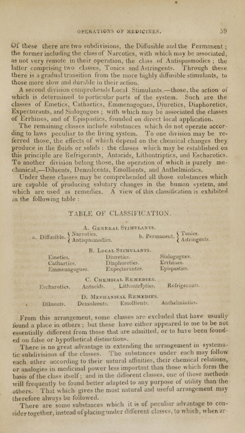 Of these there are two subdivisions, the Diffusible and the Permanent; the former including the class of Narcotics, with which may be associated, as not very remote in their operation, the class of Antispasmodics ; the latter comprising two classes, Tonics and Astringents. Through these there is a gradual transition from the more highly diffusible stimulants, to those more slow and durable in their action. A second division comprehends Local Stimulants.—those, the action of which is determined to particular parts of the system. Such are the classes of Emetics, Cathartics, Emmenagogues, Diuretics, Diaphoretics, Expectorants, and Sialogogues ; with which may be associated the classes of Errhines, and of Epispastics, founded on direct local application. The remaining classes include substances which do not operate accor- ding to laws peculiar to the living system. To one division may be re- ferred those, the effects of which depend on the chemical changes they produce in the fluids or solids : the classes which may be established on this principle are Refrigerants, Antacids, Lithontriptics, and Escharotics. To another division belong those, the operation of which is purely me- chanical,—Diluents, Demulcents, Emollients, and Anthelmintics. Under these classes may be comprehended all those substances which are capable of producing salutary changes in the human system, and which are used as remedies. A view of this classification is exhibited in the following table : TABLE OF CLASSIFICATION. A. General Stimulants. a Diffusible. 5 Narcotics. b. Permanent.^ T?^' . a. jj-uubiuie. ^ Antlspasmocjlcs. I Astringents, B. Local Stimulants. Emetics. Diuretics. Sialogogues. Cathartics. Diaphoretics. Errhines. Emmenagogues. Expectorantes. Epispastics. C. Chemical Remedies. harotics. Antacid*. , Lithontriptics. Refrigerants. D. Mechanical Remedies. Diluents. Demulcents. Emollient?. Anthelmintics. From this arrangement, some classes arc excluded that have usually found a place in others ; but these have either appeared to me to be not essentially different from those that are admitted, or to have been found- ed on false or hypothetical distinctions. There is no great advantage in extending the arrangement in systema- tic subdivisions of the classes. The substances under each may follow each other according to their natural affinities, their chemical relations, or analogies in medicinal power less important than those which form the basis of the class itself: and in the different classes, one of those methods will frequently be found better adapted to any purpose of utility than the others. That which gives the most natural and useful arrangement may therefore always be followed. There are some substances which it is of peculiar advantage to con- sider together, instead of placing under different classes, to which, when ar-