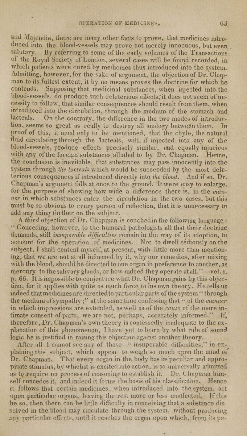 and Majendie, there are many other facts to prove, that medicines intro- duced into the blood-vessels may prove not merely innocuous, but even . salutary. By referring to some of the early volumes of the Transactions of the Royal Society of London, several cases will be found recorded, in which patients were cured by medicines thus introduced into the system. Admitting, however, for the sake of argument, the objection of Dr. Chap- man to its fullest extent, it by no means proves the doctrine for which he contends. Supposing that medicinal substances, when injected into the blood-vessels, do produce such deleterious effects,'it does not seem of ne- cessity to follow, that similar consequences should result from them, when introduced into the circulation, through the medium of the stomach and lacteals. On the contrary, the deference in the two modes of introduc- tion, seems so great as really to destroy all analogy between them. In proof of this, it need only to be mentioned, that the chyle, the natural fluid circulating through the lacteals, will, if injected into any of the blood-vessels, produce effects precisely similar, and equally injurious with any of the foreign substances alluded to by Dr. Chapman. Hence, the conclusion is inevitable, that substances may pass innocently into the system through the lacteals which would be succeeded by the most dele- terious consequences if introduced directly into the blood. And if so, Dr. Chapman's argument falls at once to the ground. It were easy to enlarge, for the purpose of showing how wide a difference there is, in the man- ner in which substances enter the circulation in the two cases, but this must be so obvious to every person of reflection, that it is unnecessary to add any thing further on the subject. A third objection of Dr. Chapman is couched in the following language :  Conceding, however, to the humoral pathologists all that their doctrine demands, still insuperable difficulties remain in the way of its adoption, to account for the operation of medicines. Not to dwell tediously on the subject, I shall content myself, at present, with little more than mention- ing, that we are not at all informed by it, why our remedies, after mixing with the blood, should be directed to one organ in preference to another, as mercury to the salivary glands, or how indeed they operate at all.—vol. i. p. 65. It is impossible to conjecture what Dr. Chapman gains by this objec- tion, for it applies with quite as much force to his own theory. He tells us indeed thatmedicines are directedto particular parts of the system  through the medium of sympathy ; at the same time confessing that  of the manner in which impressions are extended, as well as of the cause of the more in- timate consent of parts, we are not, perhaps, accurately informed. If* therefore, Dr. Chapman's own theory is confessedly inadequate to the ex- planation of this phenomenon, I have yet to learn by what rule of sound logic he is justified in raising this objection against another theory. After all I cannot see any of those  insuperable difficulties, in ex- plaining this subject, which appear to weigh so much upon the mind of Dr. Chapman. That every organ in the body has its peculiar and appro- priate stimulus, b}r which it is excited into action, is so universally admitted as to require no process of reasoning to establish it. Dr. Chapman him- self concedes it, and indeed it forms the basis of his classification. Hence it follows that certain medicines, when introduced into the system, act upon particular organs, leaving the rest more or less unaffected. If this be so, then there can be little difficulty in conceiving that a substance dis- solved in the blood may circulate through the system, without producing articular effects, until it reaches the organ upon which, fr