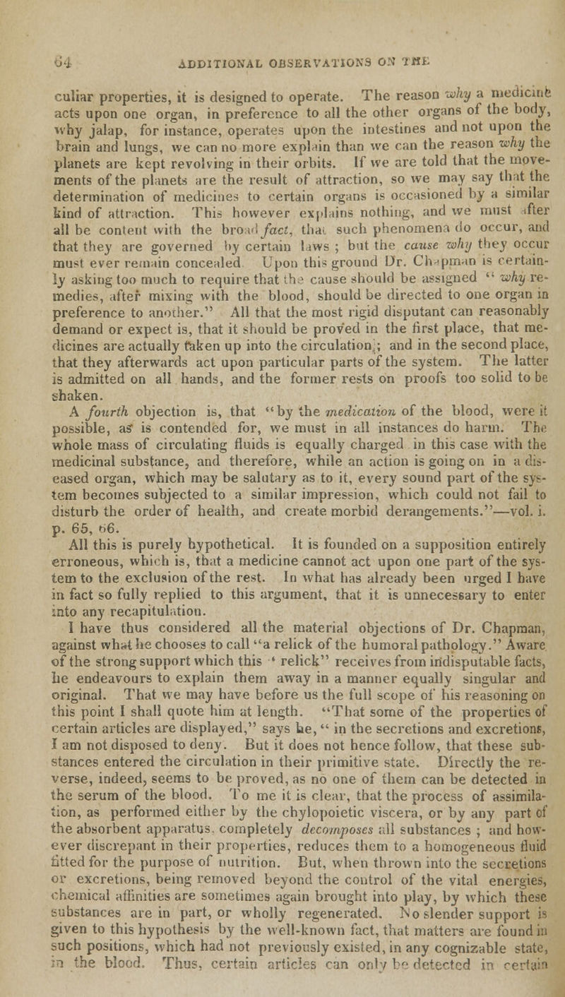 culiar properties, it is designed to operate. The reason why a medicine acts upon one organ, in preference to all the other organs of the body, why jalap, for instance, operates upon the intestines and not upon the brain and lungs, we can no more explain than we can the reason why the planets are kept revolving in their orbits. If we are told that the move- ments of the planets are the result of attraction, so we may say that the determination of medicines to certain organs is occasioned by a similar kind of attraction. This however explains nothing, and we must ifter all be content with the broad fact^ thai, such phenomena do occur, and that they are governed by certain laws ; but the cause why they occur must ever remain concealed Upon this ground Dr. Chapman is certain- ly asking too much to require that the cause should be assigned  why re- medies, after mixing with the blood, should be directed to one organ in preference to another. All that the most rigid disputant can reasonably demand or expect is, that it should be proved in the first place, that me- dicines are actually taken up into the circulation:; and in the second place, that they afterwards act upon particular parts of the system. The latter is admitted on all hands, and the former rests on proofs too solid to be shaken. A fourth objection is, that by the medication of the blood, were it possible, as* is contended for, we must in all instances do harm. The whole mass of circulating fluids is equally charged in this case with the medicinal substance, and therefore, while an action is going on in a dis- eased organ, which may be salutary as to it, every sound part of the sys- tem becomes subjected to a similar impression, which could not fail to disturb the order of health, and create morbid derangements.—vol. i. p. 65, r>6. All this is purely hypothetical. It is founded on a supposition entirely erroneous, which is, that a medicine cannot act upon one part of the sys- tem to the exclusion of the rest. In what has already been urged I have in fact so fully replied to this argument, that it is unnecessary to enter into any recapitulation. I have thus considered all the material objections of Dr. Chapman, against what he chooses to call a relick of the humoral pathology. Aware of the strong support which this •• relick receives from indisputable facts, he endeavours to explain them away in a manner equally singular and original. That we may have before us the full scope of his reasoning on this point I shall quote him at length. That some of the properties of certain articles are displayed, says he,  in the secretions and excretions, I am not disposed to deny. But it does not hence follow, that these sub- stances entered the circulation in their primitive state. Directly the re- verse, indeed, seems to be proved, as no one of them can be detected in the serum of the blood. To me it is clear, that the process of assimila- tion, as performed either by the chylopoietic viscera, or by any part of the absorbent apparatus, completely decomposes ;;ll substances ; and how- ever discrepant in their properties, reduces them to a homogeneous fluid fitted for the purpose of nutrition. But, when thrown into the secretions or excretions, being removed beyond the control of the vital energies, chemical aflinities are sometimes again brought into play, by which these substances are in part, or wholly regenerated. No slender support is given to this hypothesis by the well-known fact, that matters are found in such positions, which had not previously existed, in any cognizable state, in the blood. Thus, certain articles can only bo detected in certain