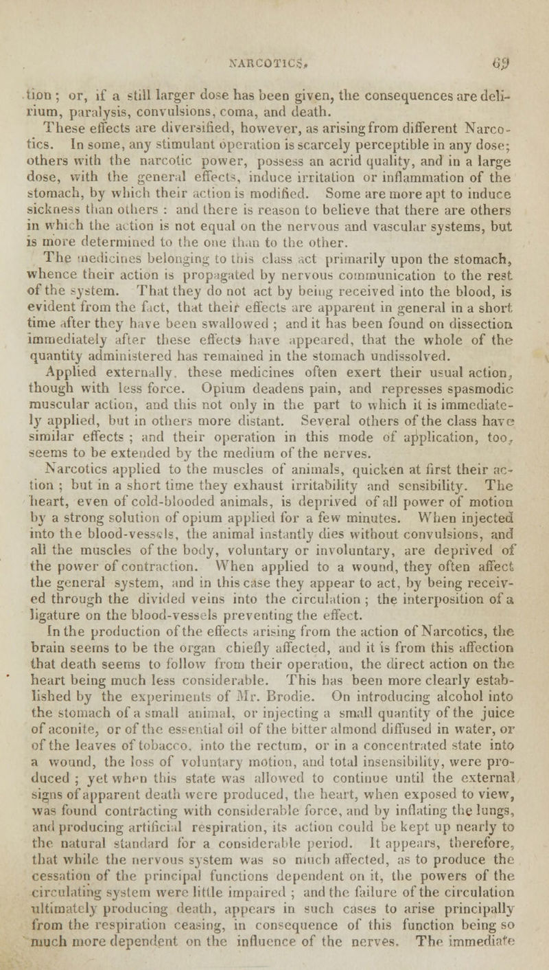 NARCOTICS, $0 tijon ; or, if a still larger dose has been given, the consequences are deli- rium, paralysis, convulsions, coma, and death. These effects are diversified, however, as arising from different Narco- tics. In some, any stimulant operation is scarcely perceptible in any dose; others with the narcotic power, possess an acrid quality, and in a large dose, with the general effects, induce irritation or inflammation of the stomach, by which their action is modified. Some are more apt to induce sickness than others : and there is reason to believe that there are others in which the action is not equal on the nervous and vascular systems, but is more determined to the one than to the other. The medicines belonging to tnis class net primarily upon the stomach, whence their action is propagated by nervous communication to the rest of the system. That they do not act by being received into the blood, is evident from the fact, that their effects are apparent in general in a short time after they have been swallowed ; and it has been found on dissection immediately after these effects- have appeared, that the whole of the quantity administered has remained in the stomach undissolved. Applied externally, these medicines often exert their usual action, though with less force. Opium deadens pain, and represses spasmodic muscular action, and this not only in the part to which it is immediate- ly applied, but in others more distant. Several others of the class have similar effects ; and their operation in this mode of amplication, too., seems to be extended by the medium of the nerves. Narcotics applied to the muscles of animals, quicken at first their ac- tion ; but in a short time they exhaust irritability and sensibility. The heart, even of cold-blooded animals, is deprived of all power of motion by a strong solution of opium applied for a few minutes. When injected into the blood-vessels, the animal instantly dies without convulsions, and all the muscles of the body, voluntary or involuntary, are deprived of the power of contraction. When applied to a wound, they often affect the general system, and in this case they appear to act, by being receiv- ed through the divided veins into the circulation ; the interposition of a ligature on the blood-vessels preventing the effect. In the production of the effects arising from the action of Narcotics, the brain seems to be the organ chiefly affected, and it is from this affection that death seems to follow from their operation, the direct action on the heart being much less considerable. This has been more clearly estab- lished by the experiments of Mr. Brodie. On introducing alcohol into the stomach of a small animal, or injecting a small quantity of the juice of aconite, or of the essential oil of the bitter almond diffused in water, or of the leaves of tobacco, into the rectum, or in a concentrated state into a wound, the loss of voluntary motion, and total insensibility, were pro- duced ; yet when this state was allowed to continue until the external signs of apparent death were produced, the heart, when exposed to view, was found contracting with considerable force, and by inflating the lungs, and producing artificial respiration, its action could be kept up nearly to the natural standard for a considerable period. It appears, therefore, that while the nervous system was so much affected, as to produce the cessation of the principal functions dependent on it, the powers of the circulating system were little impaired ; and the failure of the circulation ultimately producing death, appears in such cases to arise principally from the respiration ceasing, in consequence of this function being so much more dependent on the influence of the nerves. The immediate