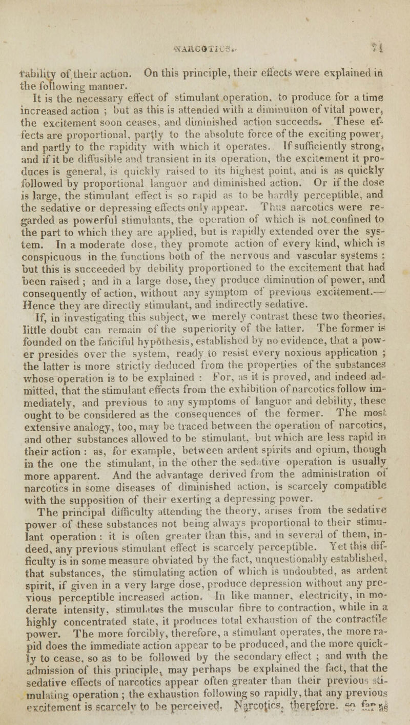 .->...■ lability of,their action. On this principle, their effects were explained in. the following manner. It is the necessary effect of stimulant operation, to produce for a time increased action ; but as this is attended with a diminution of vital power, the excitement soon ceases, and diminished action succeeds. These ef- fects are proportional, partly to the absolute force of the exciting power, and partly to the rapidity with which it operates. If sufficiently strong, and if it be diffusible and transient in its operation, the excitement it pro- duces is general, is quickly raised to its highest point, anti is as quickly followed by proportional languor and diminished action. Or if the dose: is large, the stimulant effect is so rapid as to be hardly perceptible, and the sedative or depressing effects only appear. Thus narcotics were re- garded as powerful stimulants, the operation of which is not confined to the part to which they are applied, but is rapidly extended over the sys- tem. In a moderate dose, they promote action of every kind, which is conspicuous in the functions both of the nervous and vascular systems ; hut this is succeeded by debility proportioned to the excitement that had been raised ; and in a large dose, they produce diminution of power, and consequently of action, without any symptom of previous excitement.— Hence they are directly stimulant, and indirectly sedative. If, in investigating this subject, we merely contrast these two theories, little doubt can. remain of the superiority of the latter. The former is founded on the fanciful hypothesis, established by no evidence, that a pow- er presides over the system, ready to resist every noxious application ; the latter is more strictly deduced from the properties of the substances whose operation is to be explained : For, as it is proved, and indeed ad- mitted, that the stimulant effects from the exhibition of narcotics follow im- mediately, and previous to any symptoms of languor and debility, these ought to be considered as the consequences of the former. The most extensive analogy, too, may be traced between the operation of narcotics, and other substances allowed to be stimulant, but which are less rapid in their action : as, for example, between ardent spirits and opium, though in the one the stimulant, in the other the sed-itive operation is usually more apparent. And the advantage derived from the administration ot narcotics in some diseases of diminished action, is scarcely compatible with the supposition of their exerting a depressing power. The principal difficulty attending the theory, arises from the sedative power of these substances not being always proportional to their stimu- lant operation : it is often greater than this, and in several of them, in- deed, any previous stimulant effect is scarcely perceptible. Yet this dif- ficulty is in some measure obviated by the fact, unquestionably established, that substances, the stimulating action of which is undoubted, as ardent spirit, if given in a very large dose, produce depression without any pre- vious perceptible increased action. In like manner, electricity, in mo- derate intensity, stimulates the muscular fibre to contraction, while in a highly concentrated state, it produces total exhaustion of the contractile power. The more forcibly, therefore, a stimulant operates, the more ra- pid does the immediate action appear to be produced, and the more quick- ly to cease, so as to be followed by the secondary effect ; and with the admission of this prineipler may perhaps be explained the fact, that the sedative effects of narcotics appear often greater than their previou iti- mulating operation ; the exhaustion following so rapidly, that any previous excitement is scarcely to be perceived, J*arc9tics, therefore, 50 fQ?«p