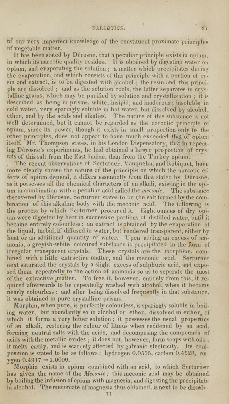 bf our very imperfect knowledge of the constituent proximate principles of vegetable matter. It has been stated by Derosne, that a peculiar principle exists in opium, in which its narcotic quality resides. It is obtained by digesting water on opium, and evaporating the solution ; a matter which precipitates during the evaporation, and which consists of this principle with a portion of re- sin and extract, is to be digested with alcohol ; the resin and this princi- ple are dissolved ; and as the solution cools, the latter separates in crys talline grains, which may be purified by solution and crystallization ; it is described as being in prisms, white, insipid, and inodorous ; insoluble in cold water, very sparingly soluble in hot water, but dissolved Ity alcohol, ether, and by the acids and alkalies. The nature of this substance is not well determined, but it cannot be regarded as the narcotic principle of opium, since its power, though it exists in small proportion only to the other principles, does not appear to have much exceeded that of opium itself. Mr. Thompson states, in his London Dispensatory, thai; in repeat- ing Derosne's experiments, he had obtained a larger proportion of crys- tals of this salt from the East Indian, than from the Turkey opium. The recent observations of Serturner, Vauquelin, and Robiquet, have more clearly shown the nature of the principle on which the narcotic ef- fects of opium depend, it differs essentially from that stated by Derosne. as it possesses all the chemical characters of an alkali, existing in the opi- um in combination with a peculiar acid called the meconic. The substance discovered by Derosne, Serturner states to be the salt formed by the com- bination of this alkaline body with the meconic acid. The following is the process by which Serturner procured it. Eight ounces of dry opi- tim were digested by heat in successive portions of distilled water, until it became entirely colourless : an extract is obtained by the evaporation of the liquid, turbid, if diffused in water, but rendered transparent, either by heat or an additional quantity of water. Upon adding an excess of am- monia, a greyish-white coloured substance is precipitated in the form of irregular transparent crystals. These crystals are the morphine, com- bined with a little extractive matter, and the meconic acid. Serturner next saturated the crystals by a slight excess of sulphuric acid, and expo- sed them repeatedly to the action of ammonia so as to separate the most of the extractive jinatter. To free it, however, entirely from this, it re- quired afterwards to be repeatedly washed with alcohol, when it became nearly colourless ; and after being dissolved frequently in that substance, it was obtained in pure crystalline prisms. Morphin, when pure, is perfectly colourless, is sparingly soluble in boil- ing water, but abundantly so in alcohol or ether, dissolved in either, of which it forms a very bitter solution ; it possesses the usual properties of an alkali, restoring the colour of litmus when reddened by an acid, forming neutral salts with the acids, and decomposing the compounds of acids with the metallic oxides ; it does not, however, form soaps with oil? ; it melts easily, and is scarcely affected by galvanic electricity. Its com- position is stated to be as follows : h}'drogen 0.0555, carbon 0.4528, ox- ygen 0.4917 = 1.0000. Morphin exists in opium combined with an acid, to which Serturner has given the name of the Meconic : this meconic acid may be obtained by boiling the infusion of opium with magnesia, and digesting the precipitate in alcohol. The meconiate of magnesia thus obtained, is next to be dissf Jv II
