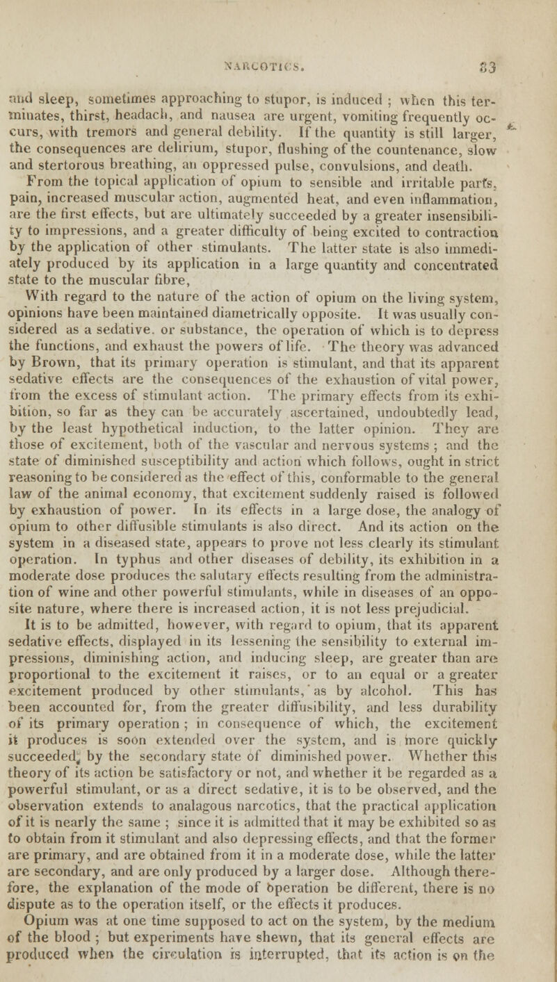 and sleep, sometimes approaching to stupor, is induced ; when this ter- minates, thirst, headach, and nausea are urgent, vomiting frequently oc- curs, with tremors and general debility. If the quantity is still larger, the consequences are delirium, stupor, flushing of the countenance, slow and stertorous breathing, an oppressed pulse, convulsions, and death. From the topical application of opium to sensible and irritable parts, pain, increased muscular action, augmented heat, and even inflammation, are the first etfects, but are ultimately succeeded by a greater insensibili- ty to impressions, and a greater difficulty of being excited to contraction by the application of other stimulants. The latter state is also immedi- ately produced by its application in a large quantity and concentrated state to the muscular fibre, With regard to the nature of the action of opium on the living system, opinions have been maintained diametrically opposite. It was usually con- sidered as a sedative, or substance, the operation of which is to depress the functions, and exhaust the powers of life. The theory was advanced by Brown, that its primary operation is stimulant, and that its apparent sedative effects are the consequences of the exhaustion of vital power, from the excess of stimulant action. The primary effects from its exhi- bition, so far as they can be accurately ascertained, undoubtedly lead, by the least hypothetical induction, to the latter opinion. They are those of excitement, both of the vascular and nervous systems ; and the state of diminished susceptibility and action which follows, ought in strict reasoning to be considered as the effect of this, conformable to the general law of the animal economy, that excitement suddenly raised is followed by exhaustion of power. In its effects in a large dose, the analogy of opium to other diffusible stimulants is also direct. And its action on the system in a diseased state, appears to prove not less clearly its stimulant operation. In typhus and other diseases of debility, its exhibition in a moderate dose produces the salutary effects resulting from the administra- tion of wine and other powerful stimulants, while in diseases of an oppo- site nature, where there is increased action, it is not less prejudicial. It is to be admitted, however, with regard to opium, that its apparent sedative effects, displayed in its lessening the sensibility to external im- pressions, diminishing action, and inducing sleep, are greater than are proportional to the excitement it raises, or to an equal or a greater excitement produced by other stimulants, * as by alcohol. This has been accounted for, from the greater diffusibility, and less durability of its primary operation; in consequence of which, the excitement it produces is soon extended over the system, and is more quickly succeeded, by the secondary state of diminished power. Whether this theory of its action be satisfactory or not, and whether it be regarded as a powerful stimulant, or as a direct sedative, it is to be observed, and the observation extends to analagous narcotics, that the practical application of it is nearly the same ; since it is admitted that it may be exhibited so as to obtain from it stimulant and also depressing effects, and that the former are primary, and are obtained from it in a moderate dose, while the latter are secondary, and are only produced by a larger dose. Although there- fore, the explanation of the mode of Operation be different, there is no dispute as to the operation itself, or the effects it produces. Opium was at one time supposed to act on the system, by the medium of the blood ; but experiments have shewn, that its general effects are produced when the circulation is interrupted, that its action is on tha
