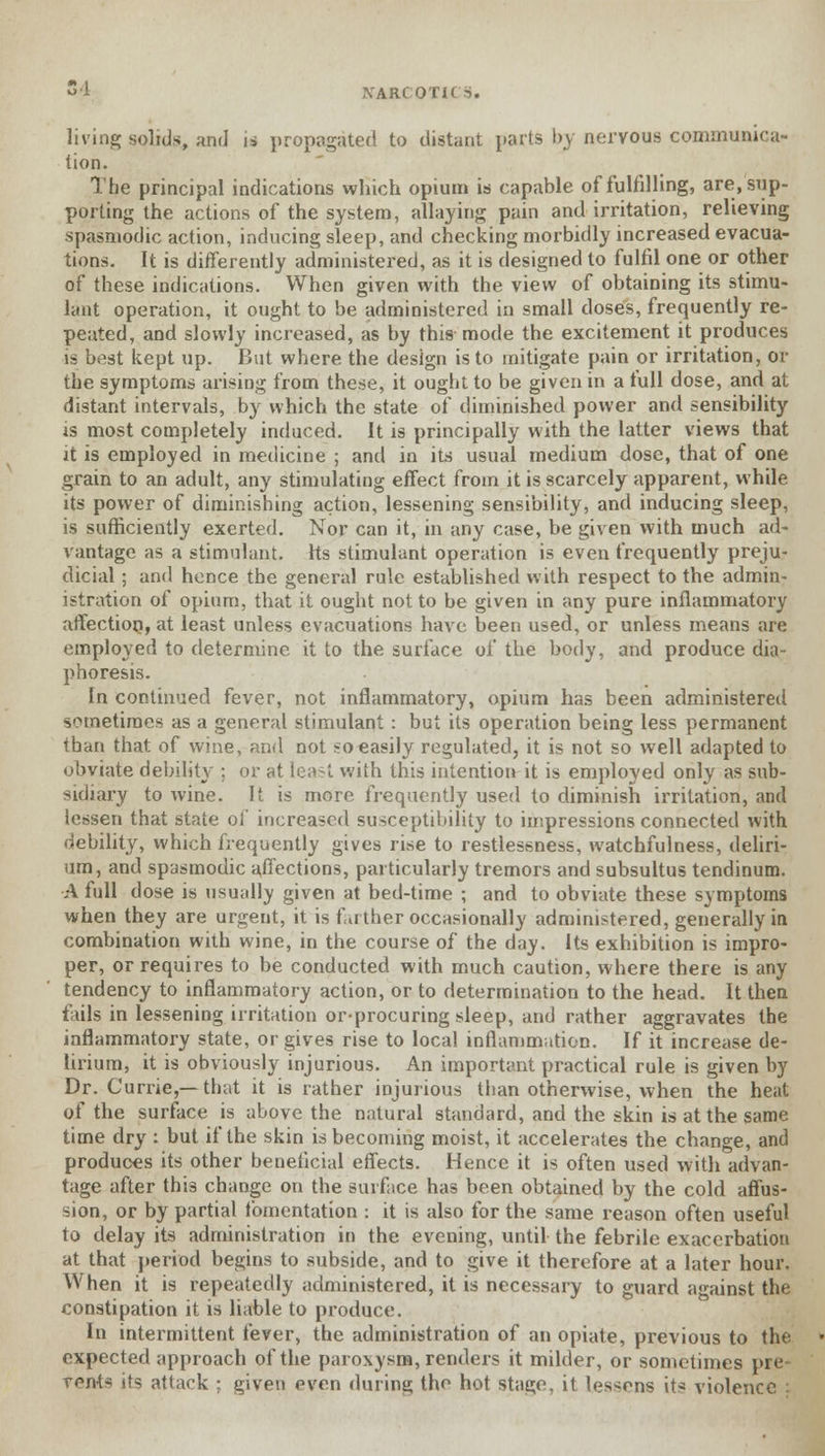 living solids, and is propagated to distant parts by nervous communica- tion. The principal indications which opium is capable of fulfilling, are/sup- porting the actions of the system, allaying pain and irritation, relieving spasmodic action, inducing sleep, and checking morbidly increased evacua- tions. It is differently administered, as it is designed to fulfil one or other of these indications. When given with the view of obtaining its stimu- lant operation, it ought to be administered in small doses, frequently re- peated, and slowly increased, as by this mode the excitement it produces is best kept up. But where the design is to mitigate pain or irritation, or the symptoms arising from these, it ought to be given in a full dose, and at distant intervals, by which the state of diminished power and sensibility is most completely induced. It is principally with the latter views that it is employed in medicine ; and in its usual medium dose, that of one grain to an adult, any stimulating effect from it is scarcely apparent, while its power of diminishing action, lessening sensibility, and inducing sleep, is sufficiently exerted. Nor can it, in any case, be given with much ad- vantage as a stimulant. Its stimulant operation is even frequently preju- dicial ; and hence the general rule established with respect to the admin- istration of opium, that it ought not to be given in any pure inflammatory affection, at least unless evacuations have been used, or unless means are employed to determine it to the surface of the body, and produce dia- phoresis. In continued fever, not inflammatory, opium has been administered sometimes as a general stimulant : but its operation being less permanent than that of wine, and not so easily regulated, it is not so well adapted to obviate debility ; or at least with this intention it is employed only as sub- sidiary to wine. It is more frequently used to diminish irritation, and lessen that state of increased susceptibility to impressions connected with debility, which frequently gives rise to restlessness, watchfulness, deliri- um, and spasmodic affections, particularly tremors and subsultus tendinum. A full dose is usually given at bed-time ; and to obviate these symptoms when they are urgent, it is farther occasionally administered, generally in combination with wine, in the course of the day. Its exhibition is impro- per, or requires to be conducted with much caution, where there is any tendency to inflammatory action, or to determination to the head. It then fails in lessening irritation or-procuring sleep, and rather aggravates the inflammatory state, or gives rise to local inflammation. If it increase de- lirium, it is obviously injurious. An important practical rule is given by Dr. Carrie,—that it is rather injurious than otherwise, when the heat of the surface is above the natural standard, and the skin is at the same time dry : but if the skin is becoming moist, it accelerates the change, and produces its other beneficial effects. Hence it is often used with advan- tage after this change on the surface has been obtained by the cold affus- sion, or by partial fomentation : it is also for the same reason often useful to delay its administration in the evening, until the febrile exacerbation at that period begins to subside, and to give it therefore at a later hour. When it is repeatedly administered, it is necessary to guard against the constipation it is liable to produce. In intermittent fever, the administration of an opiate, previous to the expected approach of the paroxysm, renders it milder, or sometimes pre rents its attack : given even during the hot stage, it lessens its violence :