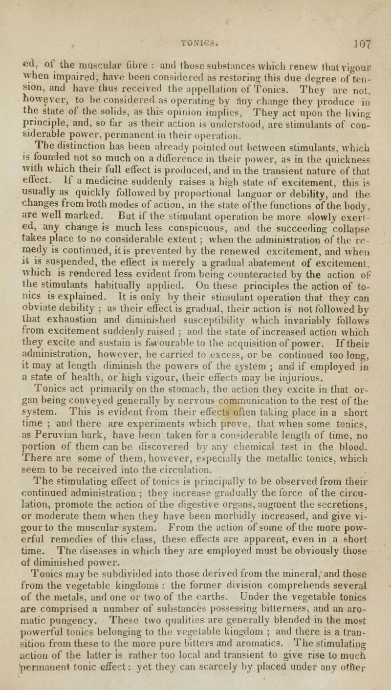 «d, of the muscular fibre : and (hose substances which renew that vigour when impaired, have been considered as restoring this due degree of ten- sion, and have thus received the appellation of Tonics. They are not, however, to be considered as operating by any change they produce in the state of the solids, as this opinion implies, They act upon the living principle, and, so far as their action is understood, are stimulants of con- siderable power, permanent in their operation. The distinction has been already pointed out between stimulants, which is founded not so much on a difference in their power, as in the quickness with which their full etfect is produced, and in the transient nature of that effect. If a medicine suddenly raises a high state of excitement, this is usually as quickly followed by proportional languor or debility, and the changes from both modes of action, in the state of the functions of the body, are well marked. But if the stimulant operation be more slowly exert- ed, any change is much less conspicuous, and the succeeding collapse takes place to no considerable extent ; when the administration of the re- medy is continued, it is prevented by the renewed excitement, and when it is suspended, the effect is merely a gradual abatement of excitement, which is rendered less evident from being counteracted by the action of the stimulants habitually applied. On these principles the action of to- nics is explained. It is only by their stimulant operation that they can obviate debility ; as their effect is gradual, their action is not followed b\r that exhaustion and diminished susceptibility which invariably follows from excitement suddenly raised ; and the state of increased action which they excite and sustain is favourable to the acquisition of power. If theii? administration, however, be carried to excess, or be continued too long, it may at length diminish the powers of the system ; and if employed in a state of health, or high vigour, their effects may be injurious. Tonics act primarily on the stomach, the action they excite in that or- gan being conveyed generally by nervous communication to the rest of the system. This is evident from their effects often taking place in a short time ; and there are experiments which prove, that when some tonics, as Peruvian bark, have been taken for a considerable length of time, no portion of them can be discovered by any chemical test in the blood. There are some of them, however, especially the metallic tonics, which seem to be received into the circulation. The stimulating effect of tonics is principally to be observed from their continued administration ; they increase gradually the force of the circu- lation, promote the action of the digestive organs, augment the secretions, or moderate them when they have been morbidly increased, and give vi- gour to the muscular system. From the action of some of the more pow- erful remedies of this class, these effects are apparent, even in a short time. The diseases in which they are employed must be obviously those of diminished power. Tonics may be subdivided into those derived from the mineral, and those from the vegetable kingdoms : the former division comprehends several of the metals, and one or two of the earths. Under the vegetable tonics are comprised a number of substances possessing bitterness, and an aro- matic pungency. These two qualities are generally blended in the most powerful tonics belonging to the vegetable kingdom ; and there is a tran- sition from these to the more pure bitters and aromatics. The stimulating action of the latter is rather too local and transient to give rise to much permanent tonic effect: yet they can scarcely by placed under any other