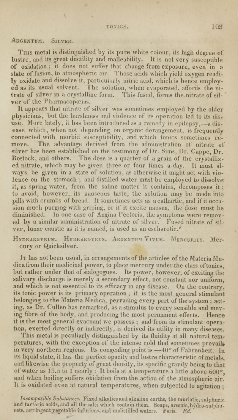 l-U.MCh. Augentum. Silver. This metal is distinguished by its pure white colour, its high degree of lustre, and its great ductility and malleability. It is not very susceptible of oxidation ; it does not suffer that change from exposure, even in a state of fusion, to atmospheric air. Those acids which yield oxygen readi- ly oxidate and dissolve it, particul irly nitric acid, which is hence employ- ed as its usual solvent. The solution, when evaporated, affords the ni- trate of silver in a crystalline form. This fused, forms the nitrate of sil- ver of the Pharmacopoeias. It appears thai nitrate of silver was sometimes employed by the older physicians, but the harshness ami violence of its operation led to its dis? use. More lately, it has been introduced as a rem°d_y in epilepsy,—a dis- ease which, when not depending on organic derangement, is frequently connected with morbid susceptibility, and which tonics sometimes re- move. The advantage derived from the administration of nitrate of silver has been established on the testimony of Dr. Sims, Dr. Cappe, Dr. Bostock, and others. The dose is a quarter of a grain of the crystalliz- ed nitrate, which may be given three or four times a-day. It must al- ways be given in a state of solution, as otherwise it might act with vio- lence on the stomach ; and distilled water most be employed to dissolve it, as spring water, from the saline matter it contains, decomposes it ; to avoid, however, its nauseous taste, the solution may be made into pills with crumbs of bread. It sometimes acts as a cathartic, and if it occa- sion much purging with griping, or if it excite nausea, the dose must be diminished. In one case of Angina Pectoris, the symptoms were remov- ed by a similar administration of nitrate of silver. Fused nitrate of sil- ver, lunar caustic as it is named, is used as an escharotic* Hydrargyrum. Hydrargyria. Aruentum Vivum. Mercurivs. Mer- cury or Quicksilver. It has not been usual, in arrangements of the articles of the Materia Me- dicafrom their medicinal power, to place mercury under the class of tonics, but rather under that of sialogogues. Its power, however, of exciting the salivary discharge is merely a secondary effect, not constant nor uniform, and which is not essential to its efficacy in any disease. On the contrary, its tonic power is its primary operation ; it is the most general stimulant belonging to the Materia Medica, pervading every part of the system ; act- ing, as Dr. Cullen has remarked, as a stimulus to every sensible and mov- ing fibre of the body, and producing the most permanent effects. Hence it is the most general evacuant we possess ; and from its stimulant opera- tion, exerted directly or indirectly, is derived its utility in many diseases. This metal is peculiarly distinguished by its fluidity at all natural tem- peratures, with the exception of the intense cold that sometimes prevails in very northern regions. Its congealing point is —40° of Fahrenheit. In its liquid state, it has the perfect opacity and lustre characteristic of metals, and likewise the property of great density, its specific gravity being to that of water as 13.5 to 1 nearly : It boils at a temperature a little above 600®, and when boiling suffers oxidation from the action of the atmospheric air. It is oxidated even at natural temperatures, when subjected to agitation ; Incompatible Substances. Fixed alkalies and alkaline earths, the muriatic, sulphuric and tartaric acids, and all the salts which contain them. Soaps, arsenic, hydro-sulphif- rets, astringent ^vegetable infusions, and undistilled waters. Paris. Ed.
