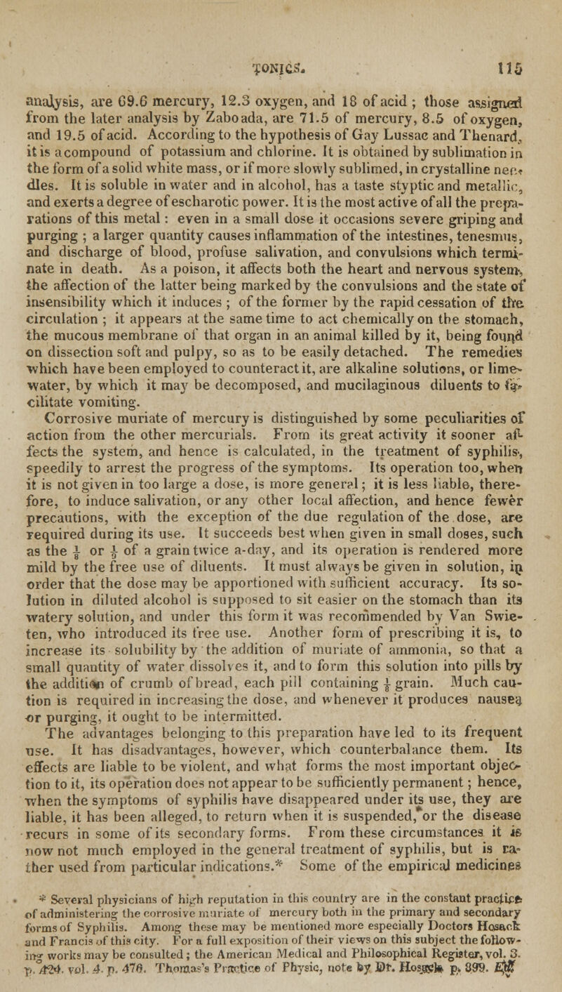 analysis, are G9.6 mercury, 12.3 oxygen, and 18 of acid ; those assigned from the later analysis by Zaboada, are 71.5 of mercury, 8.5 of oxygen, and 19.5 of acid. According to the hypothesis of Gay Lussac and Thenard., it is acompound of potassium and chlorine. It is obtained by sublimation in the form of a solid white mass, or if more slowly sublimed, in crystalline nee* dies. It is soluble in water and in alcohol, has a taste styptic and metallic, and exerts a degree of escharotic power. It is the most active of all the prep- rations of this metal: even in a small dose it occasions severe griping and purging ; a larger quantity causes inflammation of the intestines, tenesmus, and discharge of blood, profuse salivation, and convulsions which termi- nate in death. As a poison, it affects both the heart and nervous system-, the affection of the latter being marked by the convulsions and the state of insensibility which it induces ; of the former by the rapid cessation of the circulation ; it appears at the same time to act chemically on the stomaeh, the mucous membrane of that organ in an animal killed by it, being found on dissection soft and pulpy, so as to be easily detached. The remedies which have been employed to counteract it, are alkaline solutions, or lime- water, by which it may be decomposed, and mucilaginous diluents to (%» cilitate vomiting. Corrosive muriate of mercury is distinguished by some peculiarities of action from the other mercurials. From its great activity it sooner af- fects the system, and hence is calculated, in the treatment of syphilis-, speedily to arrest the progress of the symptoms. Its operation too, wher» it is not given in too large a dose, is more general; it is less liable, there- fore, to induce salivation, or any other local affection, and hence fewer precautions, with the exception of the due regulation of the dose, are required during its use. It succeeds best when given in small doses, such as the | or } of a grain twice a-day, and its operation is rendered more mild by the free use of diluents. It must always be given in solution, hi order that the dose may be apportioned with sufficient accuracy. Its so- lution in diluted alcohol is supposed to sit easier on the stomach than its watery solution, and under this form it was recommended by Van Swie- ten, who introduced its free use. Another form of prescribing it is, to increase its solubility by the addition of muriate of ammonia, so that a small quantity of water dissolves it, and to form this solution into pills by the addition of crumb of bread, each pill containing | grain. Much cau- tion is required in increasing the dose, and whenever it produces nausea or purging, it ought to be intermitted. The advantages belonging to this preparation have led to its frequent use. It has disadvantages, however, which counterbalance them. Its effects are liable to be violent, and what forms the most important objeo tion to it, its operation does not appear to be sufficiently permanent; hence, when the symptoms of syphilis have disappeared under its use, they are liable, it has been alleged, to return when it is suspended, or the disease recurs in some of its secondary forms. From these circumstances it is now not much employed in the general treatment of syphilis, but is ra- ther used from particular indications.* Some of the empirical medicines * Several physicians of hij.rh reputation in this country are in the constant practU* of administering the corrosive muriate of mercury both in the primary and secondary forms of Syphilis. Among these may be mentioned more especially Doctors Hosack and Francis of this city. For a full exposition of their views on thi9 subject the follow- ing works may be consulted; the American Medical and Philosophical Register, vol. 3. y ./?&. vol. 4- p. 47fi. Thomas's Practice of Physic, note by ©t. Hosjap)* p* 899. £$T