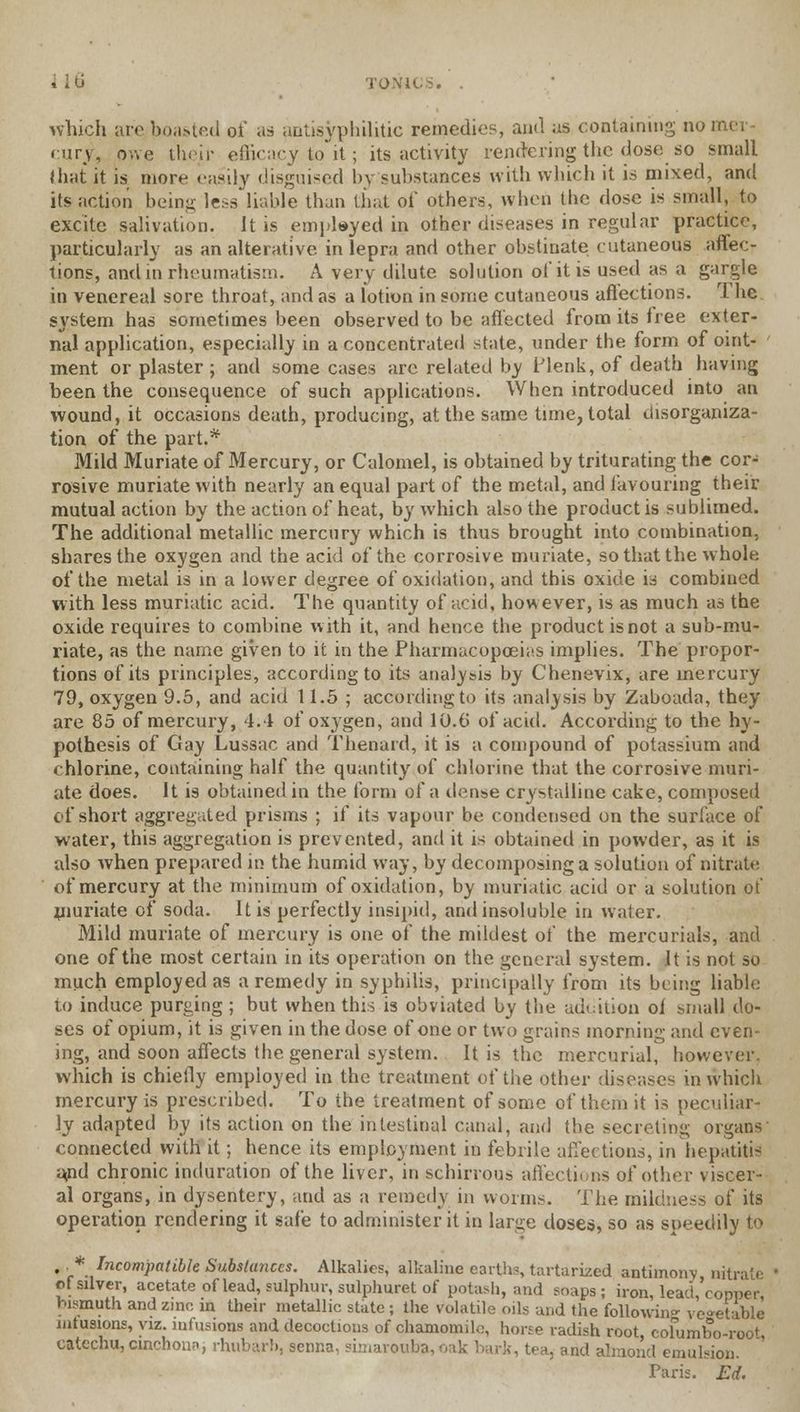 which are boasted of as antisyphilitic remedies, and as containing no eury, owe their efficacy to it; its activity rendering the dose so small that it is more easily disguised by substances with which it is mixed, and its action being less liable than that of others, when the dose is small, to excite salivation, it is embayed in other diseases in regular practice, particularly as an alterative, in lepra and other obstinate cutaneous affec- tions, and m rheumatism. A very dilute solution of it is used as a gargle in venereal sore throat, and as a lotion in some cutaneous aftections. The system has sometimes been observed to be affected from its free exter- nal application, especially in a concentrated state, under the form of oint- ment or plaster; and some cases arc related by ITenk, of death having been the consequence of such applications. When introduced into an wound, it occasions death, producing, at the same time, total disorganiza- tion of the part.* Mild Muriate of Mercury, or Calomel, is obtained by triturating the cor- rosive muriate with nearly an equal part of the metal, and favouring their mutual action by the action of heat, by which also the product is sublimed. The additional metallic mercury which is thus brought into combination, shares the oxygen and the acid of the corrosive muriate, so that the whole of the metal is in a lower degree of oxidation, and this oxide is combined with less muriatic acid. The quantity of acid, however, is as much as the oxide requires to combine with it, and hence the product is not a sub-mu- riate, as the name given to it in the Pharmacopoeias implies. The propor- tions of its principles, according to its analysis by Chenevix, are mercury 79, oxygen 9.5, and acid 11.5 ; according to it* analysis by Zaboada, they are 85 of mercury, 4.4 of oxj'gen, and 10.6' of acid. According to the hy- pothesis of Gay Lussac and Thenard, it is a compound of potassium and chlorine, containing half the quantity of chlorine that the corrosive muri- ate does. It is obtained in the form of a dense crystalline cake, composed of short aggregated prisms ; if its vapour be condensed on the surface of water, this aggregation is prevented, and it is obtained in powder, as it is also when prepared in the humid way, by decomposing a solution of nitrate of mercury at the minimum of oxidation, by muriatic acid or a solution of muriate of soda. It is perfectly insipid, and insoluble in water. Mild muriate of mercury is one of the mildest of the mercurials, and one of the most certain in its operation on the general system. It is not so much employed as a remedy in syphilis, principally from its being liable to induce purging ; but when this is obviated by the addition ol small do- ses of opium, it is given in the dose of one or two grains morning and even- ing, and soon affects the general system. It is the mercurial, however, which is chiefly employed in the treatment of the other diseases in which mercury is prescribed. To the treatment of some of them it is peculiar- ly adapted by its action on the intestinal canal, and the secreting organs' connected with it; hence its employment in febrile affections, in hepatitis apd chronic induration of the liver, in schirrous affections of other viscer- al organs, in dysentery, and as a remedy in worms. The mildness of its operation rendering it safe to administer it in large doses, so as speedily to ., * Incompatible Substances. Alkalies, alkaline earths, tartarized antimony nitrate of silver, acetate of lead, sulphur, sulphuret of potash, and soaps ; iron, lead 'copper bismuth and zinc in their metallic state j the volatile oils and the following vegetable infusions, viz. infusions and decoctions of chamomile, horse radish root, cofumbo-root, catechu,cinchona; rhubarb, senna, simarouba,oak hark, tea, and almond emulsion. Paris. Ed.