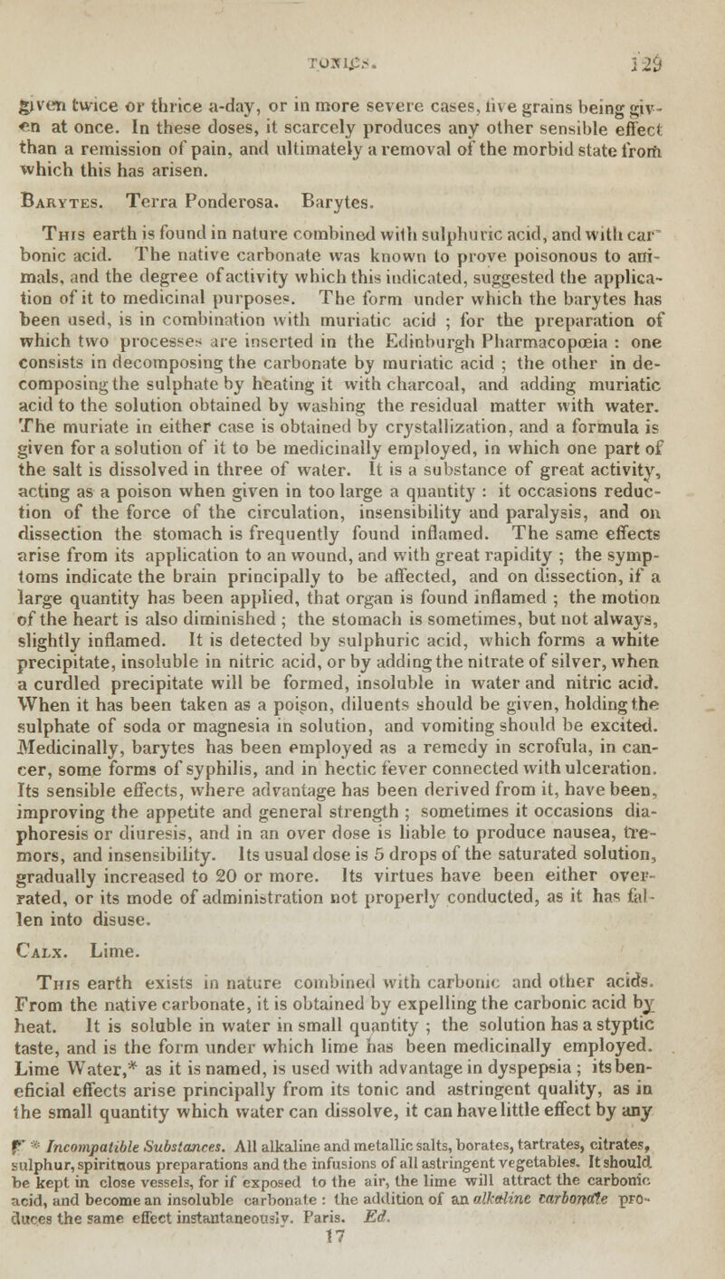 romps* 12$ given twice or thrice a-day, or in more severe cases, live grains being giv- «n at once. In these doses, it scarcely produces any other sensible effect than a remission of pain, and ultimately a removal of the morbid state from which this has arisen. Barytes. Terra Ponderosa. Barytes. This earth is found in nature combined wilh sulphuric acid, and with car bonic acid. The native carbonate was known to prove poisonous to ani- mals, and the degree of activity which this indicated, suggested the applica- tion of it to medicinal purposes. The form under which the barytes has been used, is in combination with muriatic acid ; for the preparation of which two processes are inserted in the Edinburgh Pharmacopoeia : one consists in decomposing the carbonate by muriatic acid ; the other in de- composing the sulphate by heating it with charcoal, and adding muriatic acid to the solution obtained by washing the residual matter with water. The muriate in either case is obtained by crystallization, and a formula is given for a solution of it to be medicinally employed, in which one part of the salt is dissolved in three of water. It is a substance of great activity, acting as a poison when given in too large a quantity : it occasions reduc- tion of the force of the circulation, insensibility and paralysis, and on dissection the stomach is frequently found inflamed. The same effects arise from its application to an wound, and with great rapidity ; the symp- toms indicate the brain principally to be affected, and on dissection, if a large quantity has been applied, that organ is found inflamed ; the motion of the heart is also diminished ; the stomach is sometimes, but not always, slightly inflamed. It is detected by sulphuric acid, which forms a white precipitate, insoluble in nitric acid, or by adding the nitrate of silver, when a curdled precipitate will be formed, insoluble in water and nitric acid. When it has been taken as a poison, diluents should be given, holding the sulphate of soda or magnesia in solution, and vomiting should be excited. Medicinally, barytes has been employed as a remedy in scrofula, in can- cer, some forms of syphilis, and in hectic fever connected with ulceration. Its sensible effects, where advantage has been derived from it, have been, improving the appetite and general strength ; sometimes it occasions dia- phoresis or diuresis, and in an over dose is liable to produce nausea, tre- mors, and insensibility. Its usual dose is 5 drops of the saturated solution, gradually increased to 20 or more. Its virtues have been either over- rated, or its mode of administration not properly conducted, as it has fal- len into disuse. Calx. Lime. This earth exists in nature combined with carbonic and other acids. From the native carbonate, it is obtained by expelling the carbonic acid by heat. It is soluble in water in small quantity ; the solution has a styptic taste, and is the form under which lime has been medicinally employed. Lime Water,* as it is named, is used with advantage in dyspepsia ; its ben- eficial effects arise principally from its tonic and astringent quality, as in the small quantity which water can dissolve, it can have little effect by any f * Incompatible Substances. All alkaline and metallic salts, borates, tartrates, citrates, sulphur, spirituous preparations and the infusions of all astringent vegetables. It should, be kept in close vessels, for if exposed to the air, the lime will attract the carbonic acid, and become an insoluble carbonate : the addition of an alkaline carbonale pro- duces the same effect instantaneously. Paris. Ed. 17