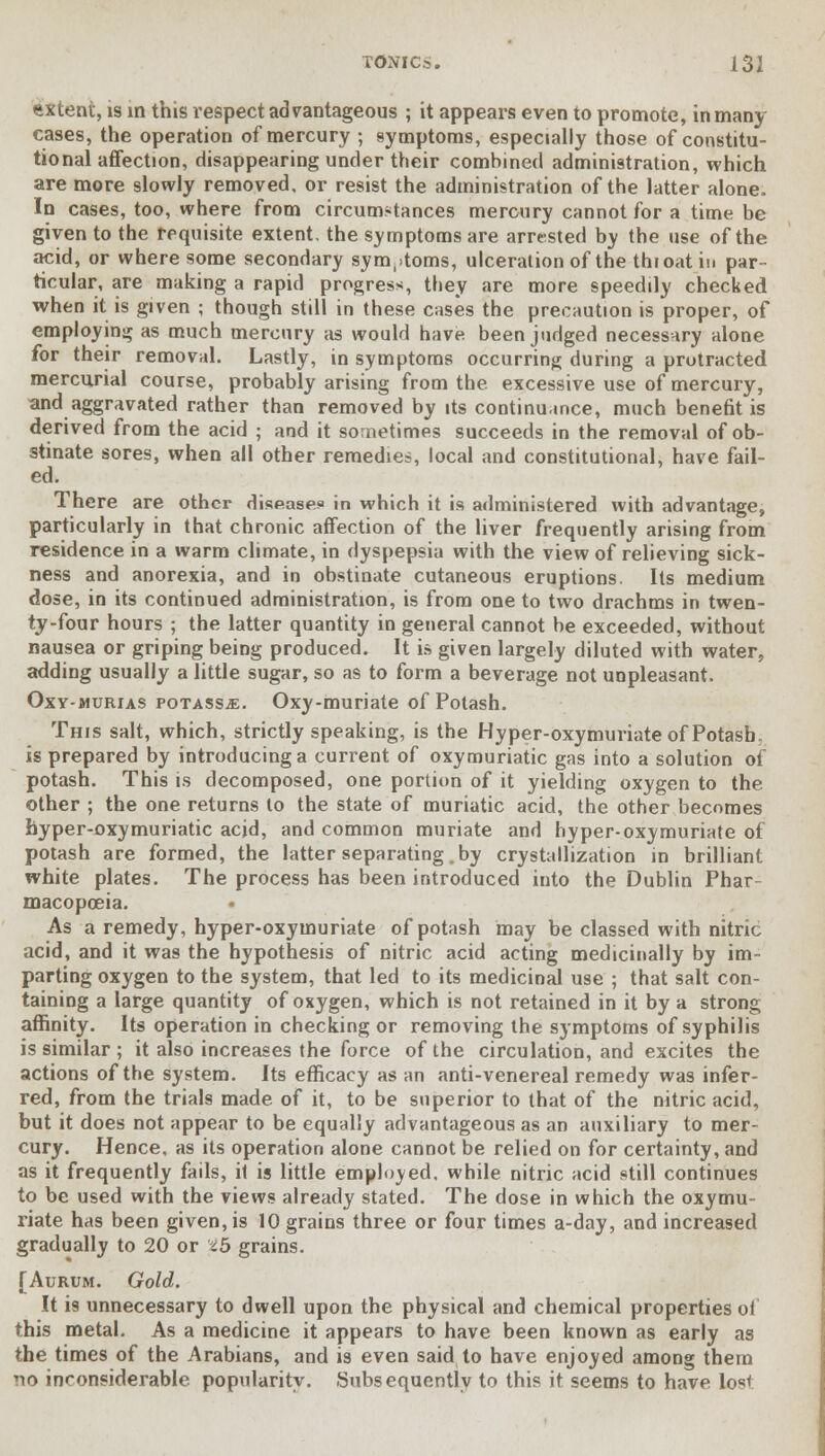 extent, is in this respect advantageous ; it appears even to promote, in many cases, the operation of mercury ; symptoms, especially those of constitu- tional affection, disappearing under their combined administration, which are more slowly removed, or resist the administration of the latter alone. In cases, too, where from circumstances mercury cannot for a time be given to the requisite extent, the symptoms are arrested by the use of the acid, or where some secondary symptoms, ulceration of the thioatin par- ticular, are making a rapid progress, they are more speedily checked when it is given ; though still in these cases the precaution is proper, of employing as much mercury as would have been judged necessary alone for their removal. Lastly, in symptoms occurring during a protracted mercurial course, probably arising from the excessive use of mercury, and aggravated rather than removed by its continuance, much benefit is derived from the acid ; and it sometimes succeeds in the removal of ob- stinate sores, when all other remedies, local and constitutional, have fail- ed. There are other disease.* in which it is administered with advantage, particularly in that chronic affection of the liver frequently arising from residence in a warm climate, in dyspepsia with the view of relieving sick- ness and anorexia, and in obstinate cutaneous eruptions. Its medium dose, in its continued administration, is from one to two drachms in twen- ty-four hours ; the latter quantity in general cannot be exceeded, without nausea or griping being produced. It is given largely diluted with water, adding usually a little sugar, so as to form a beverage not unpleasant. Oxy-murias potass-e. Oxy-muriate of Potash. This salt, which, strictly speaking, is the Hyper-oxymuriate of Potash, is prepared by introducing a current of oxymuriatic gas into a solution of potash. This is decomposed, one portion of it yielding oxygen to the other ; the one returns to the state of muriatic acid, the other becomes hyper-oxymuriatic acid, and common muriate and hyper-oxymuriate of potash are formed, the latter separating .by crystallization in brilliant white plates. The process has been introduced into the Dublin Phar- macopoeia. As a remedy, hyper-oxymuriate of potash may be classed with nitric acid, and it was the hypothesis of nitric acid acting medicinally by im- parting oxygen to the system, that led to its medicinal use ; that salt con- taining a large quantity of oxygen, which is not retained in it by a strong affinity. Its operation in checking or removing the symptoms of syphilis is similar ; it also increases the force of the circulation, and excites the actions of the system. Its efficacy as an anti-venereal remedy was infer- red, from the trials made of it, to be superior to that of the nitric acid, but it does not appear to be equally advantageous as an auxiliary to mer- cury. Hence, as its operation alone cannot be relied on for certainty, and as it frequently fails, it is little employed, while nitric acid still continues to be used with the views already stated. The dose in which the oxymu- riate has been given, is 10 grains three or four times a-day, and increased gradually to 20 or th grains. [Aurum. Gold. It is unnecessary to dwell upon the physical and chemical properties ol this metal. As a medicine it appears to have been known as early as the times of the Arabians, and is even said to have enjoyed among them no inconsiderable, popularity. Subsequently to this it seems to have lost