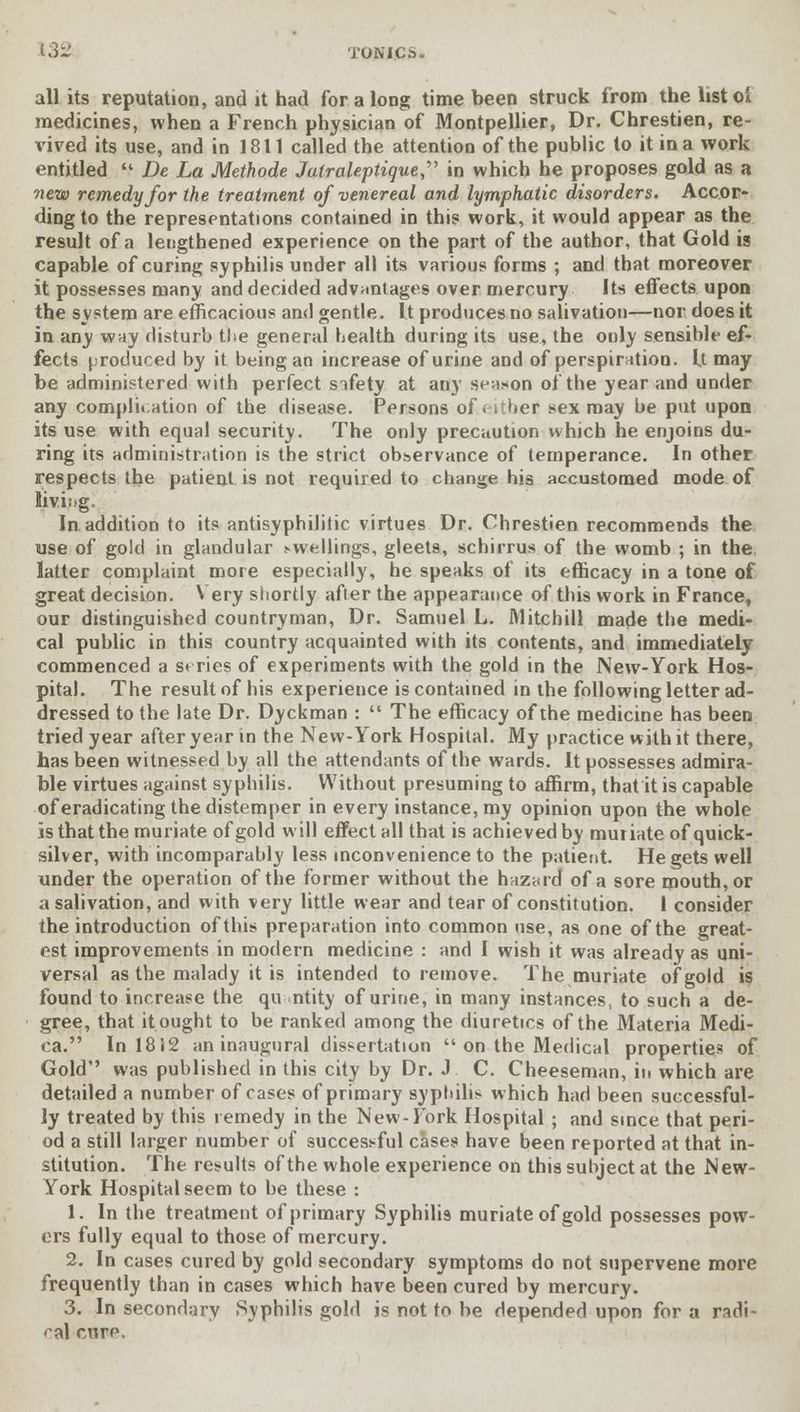 all its reputation, and it had for a long time been struck from the list oi medicines, when a French physician of Montpellier, Dr. Chrestien, re- vived its use, and in 1811 called the attention of the public to it in a work entitled De La Methode Jatraleptique in which he proposes gold as a new remedy for the treatment of venereal and lymphatic disorders. Accor- ding to the representations contained in this work, it would appear as the result of a lengthened experience on the part of the author, that Gold is capable of curing syphilis under all its various forms ; and that moreover it possesses many and decided advantages over mercury Its effects upon the system are efficacious and gentle. It produces no salivation—nor does it in any way disturb the general health during its use, the only sensible ef- fects produced by it being an increase of urine and of perspiration. It may be adminif-tered with perfect sifety at any season of the year and under any complication of the disease. Persons of. \thet sex may be put upon its use with equal security. The only precaution which he enjoins du- ring its administration is the strict observance of temperance. In other respects the patient is not required to change his accustomed mode of Jiving. In addition to its antisyphilitic virtues Dr. Chrestien recommends the use of gold in glandular swellings, gleets, schirrus of the womb ; in the latter complaint more especially, he speaks of its efficacy in a tone of great decision. Very shortly after the appearance of this work in France, our distinguished countryman, Dr. Samuel L. Mitchill made the medi- cal public in this country acquainted with its contents, and immediately commenced a s* ries of experiments with the gold in the JNew-York Hos- pital. The result of his experience is contained in the following letter ad- dressed to the late Dr. Dyckman : The efficacy of the medicine has been tried year after year in the New-York Hospital. My practice with it there, has been witnessed by all the attendants of the wards. It possesses admira- ble virtues against syphilis. Without presuming to affirm, that it is capable of eradicating the distemper in every instance, my opinion upon the whole is that the muriate of gold will effect all that is achieved by muiiate of quick- silver, with incomparably less inconvenience to the patient. He gets well under the operation of the former without the hazard of a sore mouth, or a salivation, and with very little wear and tear of constitution. 1 consider the introduction of this preparation into common use, as one of the great- est improvements in modern medicine : and I wish it was already as uni- versal as the malady it is intended to remove. The muriate of gold is found to increase the quantity of urine, in many instances, to such a de- gree, that it ought to be ranked among the diuretics of the Materia Medi- ca. In 1812 an inaugural dissertation on the Medical properties of Gold was published in this city by Dr. J C. Cheeseman, in which are detailed a number of cases of primary syphilis which had been successful- ly treated by this remedy in the New-Fork Hospital ; and since that peri- od a still larger number of successful cases have been reported at that in- stitution. The results of the whole experience on this subject at the Mew- York Hospital seem to be these : 1. In the treatment of primary Syphilis muriate of gold possesses pow- ers fully equal to those of mercury. 2. In cases cured by gold secondary symptoms do not supervene more frequently than in cases which have been cured by mercury. 3. In secondary Syphilis gold is not to be depended upon for a radi- cal cutp.