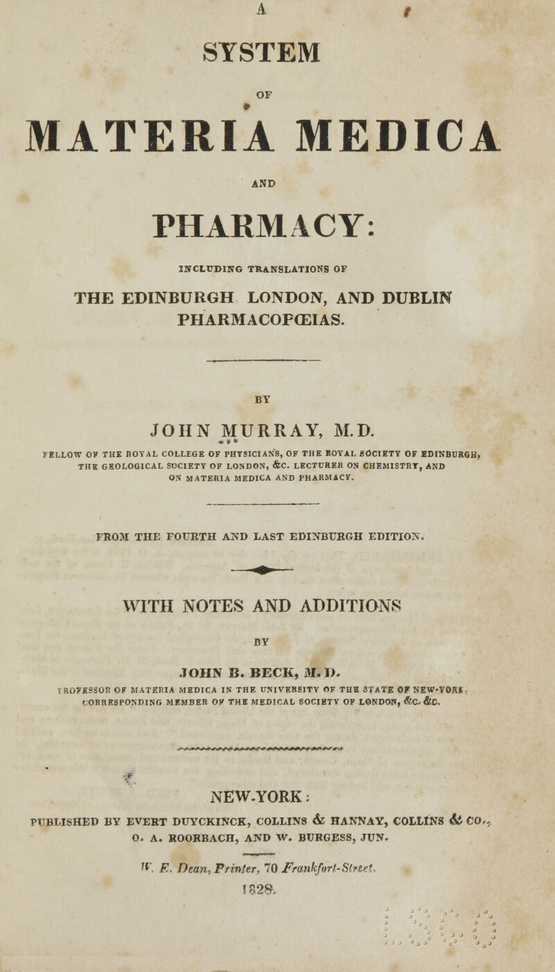 A / SYSTEM OF MATERIA MEDICA AND PHARMACY: INCLUDING TRANSLATIONS OF THE EDINBURGH LONDON, AND DUBLIN PHARMACOPCEIAS. BY JOHN MURRAY, M.D. ••• JELLOW OF THE ROYAL COLLEGE OF PHYSICIAN'S, OF THE ROYAL SOCIETY OF EDINBURGH, THE GEOLOGICAL SOCIETY OF LONDON, &C. LECTURER ON CHEMISTRY, AND ON MATERIA MEDICA AND PHARMACY. FROM THE FOURTH AND LAST EDINBURGH EDITION. WITH NOTES AND ADDITIONS BY JOHN B. BECK, 31. I>. fROFESSOR OF MATERIA MEDICA IN THE UNIVERSITY OF THE STATE OF NEW-YORK CORRESPONDING MEMBER OF THE MEDICAL SOCIETY OF LONDON, &C, &C. NEW. YORK: PUBLISHED BY EVERT DUYCKINCK, COLLINS & HANNAY, COLLINS <S* CO., O. A. ROORBACH, AND W. BURGESS, JUN- '*' E. Dean, Printer, 70 Frankfort-Strtet. I82&