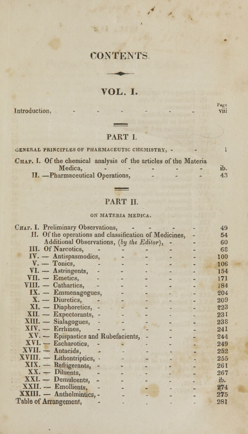 CONTENTS. VOL. I. Page Introduction, ...... viii PART I. GENERAL PRINCIPLES OF PHARMACEUTIC CHEMISTRY, - - 1 Chap. I. Of the chemical analysis of the articles of the Materia Medica, ----- ib. II. —Pharmaceutical Operations, 43 PART II. ON MATERIA MEDICA. Chap. I. Preliminary Observations, .... 49 II. Of the operations and classification of Medicines, - 54 Additional Observations, (by the Editor), 60 III. Of Narcotics, ..... 68 IV. — Antispasmodics, .... 100 V. — Tonics, ..... 106 VI. — Astringents, - - - - - 154 VII. — Emetics, - - - - - 171 VIII. — Cathartics, - - - - - j84 IX. — Emmenagogues, .... 204 X. — Diuretics, ..... 209 XI. — Diaphoretics, - 223 XII. — Expectorants, - - - - - 231 XIII. — Sialagogues, - - - - - 238 XIV Errhines, - - - - - 241 XV— Epispastics and Rubefacients, - 244 XVI. — Escharotics, - 249 XVII. — Antacids, ..... 252 XVIII. — Lithontriptics, ----- 255 XIX. — Refrigerants, - - - - - 261 XX. — Diluents, - - - - - 267 XXI. — Demulcents, - ib. XXII. — Emollients, Sj74 XXIII. — Anthelmintics, ----- 275 Table of Arrangement, .... 281