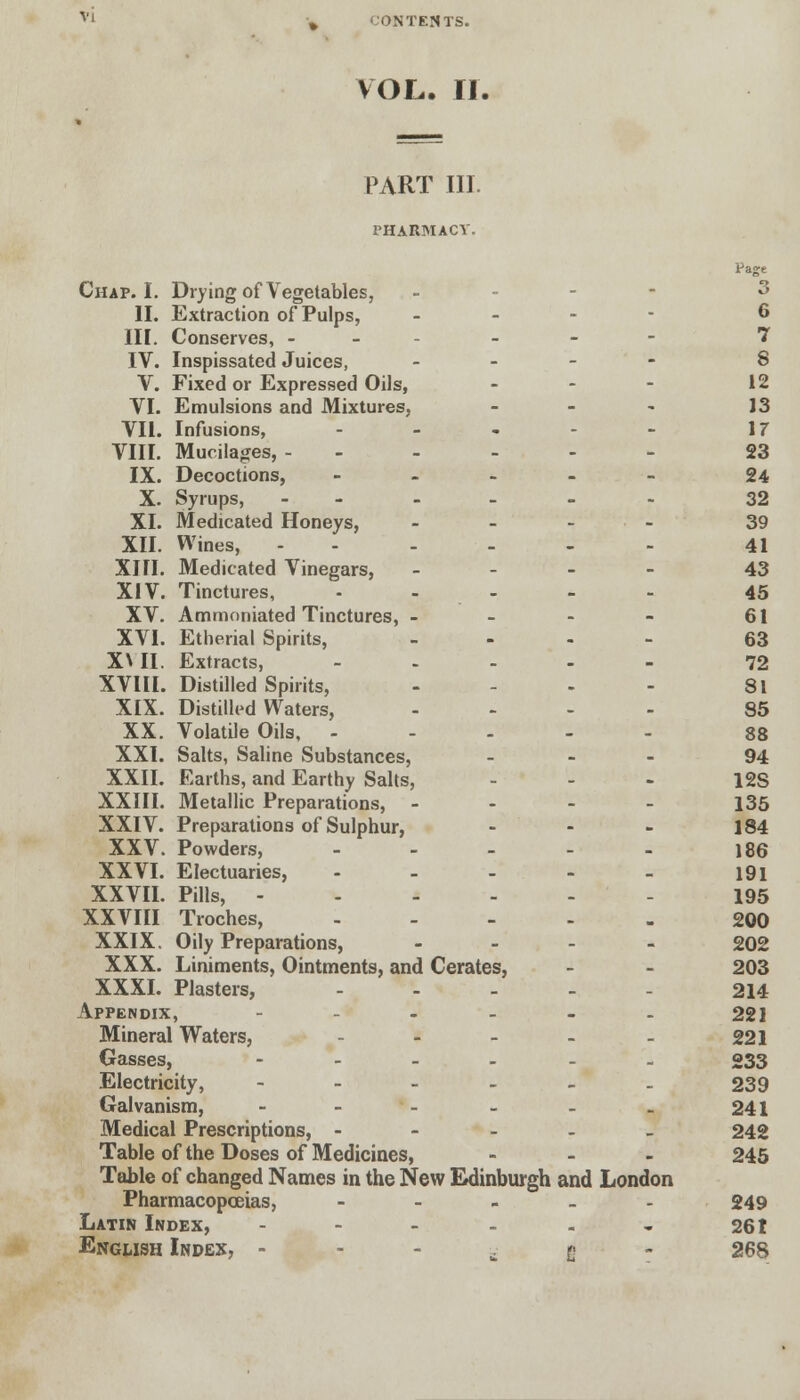 VOL. II. PART III. PHARMACY. Page Chap. I. Drying of Vegetables, - . - 3 II. Extraction of Pulps, - 6 III. Conserves, - - - 7 IV. Inspissated Juices, -.-.'' ® V. Fixed or Expressed Oils, - - - 12 VI. Emulsions and Mixtures, - - - J 3 VII. Infusions, - - - - - 17 VIII. Mucilages, ------ 23 IX. Decoctions, ----- 24 X. Syrups, ------ 32 XI. Medicated Honeys, - - - - 39 XII. Wines, - - - - - 41 XIII. Medicated Vinegars, - 43 XIV. Tinctures, ... - - 45 Ammoniated Tinctures, - - - - 61 Etherial Spirits, - 63 Extracts, - 72 Distilled Spirits, - - - - 81 Distilled Waters, .... 85 Volatile Oils, ----- 88 XXI. Salts, Saline Substances, - 94 XXII. Earths, and Earthy Salts, - - - 12S Metallic Preparations, - 135 Preparations of Sulphur, - - - 184 Powders, - - - - - 186 Electuaries, - - - - - 191 Pills, ------ 195 Troches, - 200 Oily Preparations, - . _ . 202 Liniments, Ointments, and Cerates, - - 203 Plasters, - 214 Appendix, - - - - - - 221 Mineral Waters, - - - - - 221 Gasses, -____. 033 Electricity, - - - - - - 239 Galvanism, - - - - - - 241 Medical Prescriptions, - 242 Table of the Doses of Medicines, ... 245 Table of changed Names in the New Edinburgh and London Pharmacopoeias, - 249 Latin Index, - - - - - - 261 Engmsh Index, - ^ g - 268 XV. XVI. XML XVIII. XIX. XX. XXIII. XXIV. XXV. XXVI. XXVII. XXVIII XXIX XXX. XXXI.