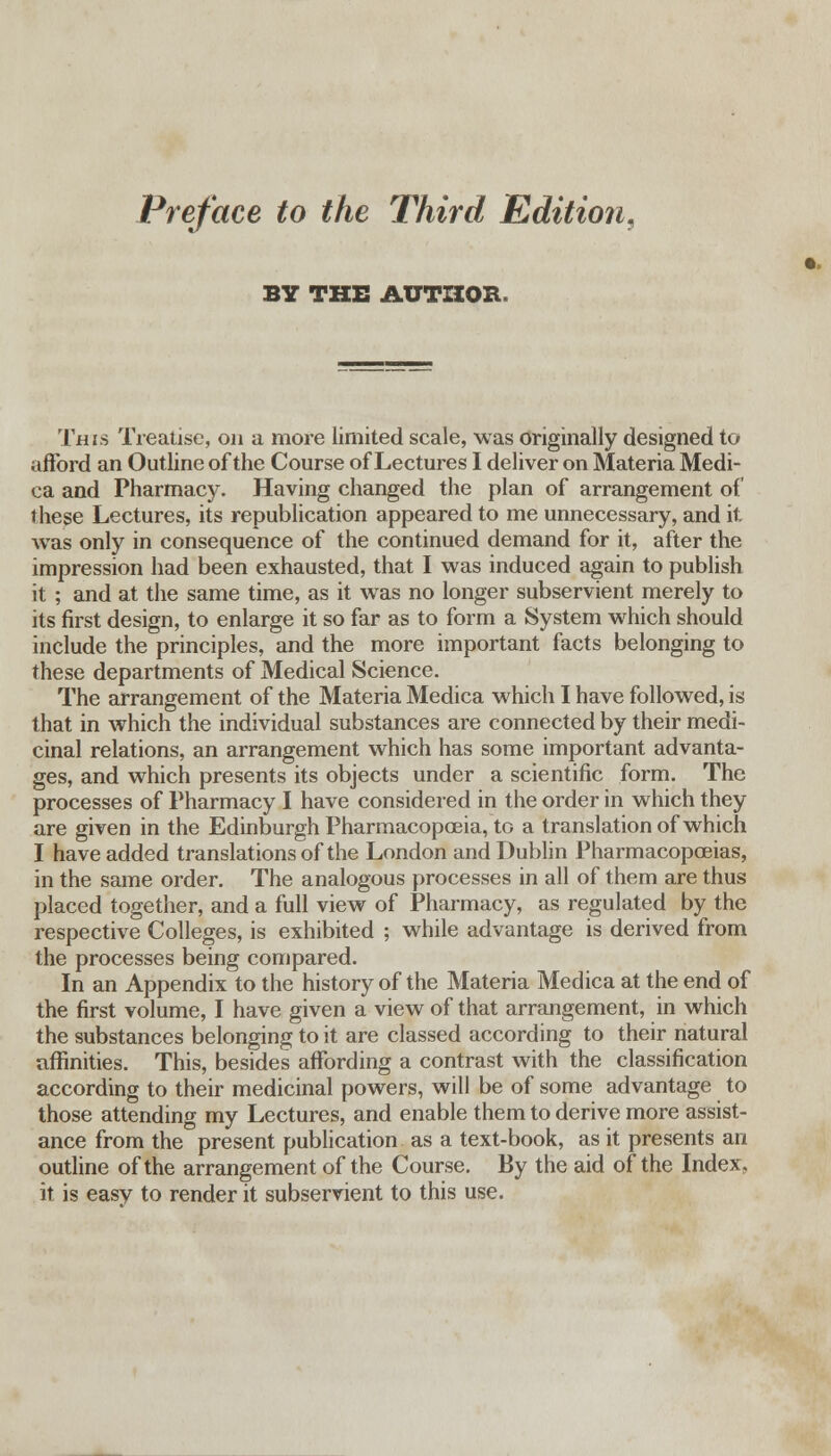 Preface to the Third Edition, BY THE AUTHOR. This Treatise, on a more limited scale, was originally designed to afford an Outline of the Course of Lectures I deliver on Materia Medi- ca and Pharmacy. Having changed the plan of arrangement of these Lectures, its republication appeared to me unnecessary, and it was only in consequence of the continued demand for it, after the impression had been exhausted, that I was induced again to publish it ; and at the same time, as it was no longer subservient merely to its first design, to enlarge it so far as to form a System which should include the principles, and the more important facts belonging to these departments of Medical Science. The arrangement of the Materia Medica which I have followed, is that in which the individual substances are connected by their medi- cinal relations, an arrangement which has some important advanta- ges, and which presents its objects under a scientific form. The processes of Pharmacy I have considered in the order in which they are given in the Edinburgh Pharmacopoeia, to a translation of which I have added translations of the London and Dublin Pharmacopoeias, in the same order. The analogous processes in all of them are thus placed together, and a full view of Pharmacy, as regulated by the respective Colleges, is exhibited ; while advantage is derived from the processes being compared. In an Appendix to the history of the Materia Medica at the end of the first volume, I have given a view of that arrangement, in which the substances belonging to it are classed according to their natural affinities. This, besides affording a contrast with the classification according to their medicinal powers, will be of some advantage to those attending my Lectures, and enable them to derive more assist- ance from the present publication as a text-book, as it presents an outline of the arrangement of the Course. By the aid of the Index, it is easy to render it subservient to this use.