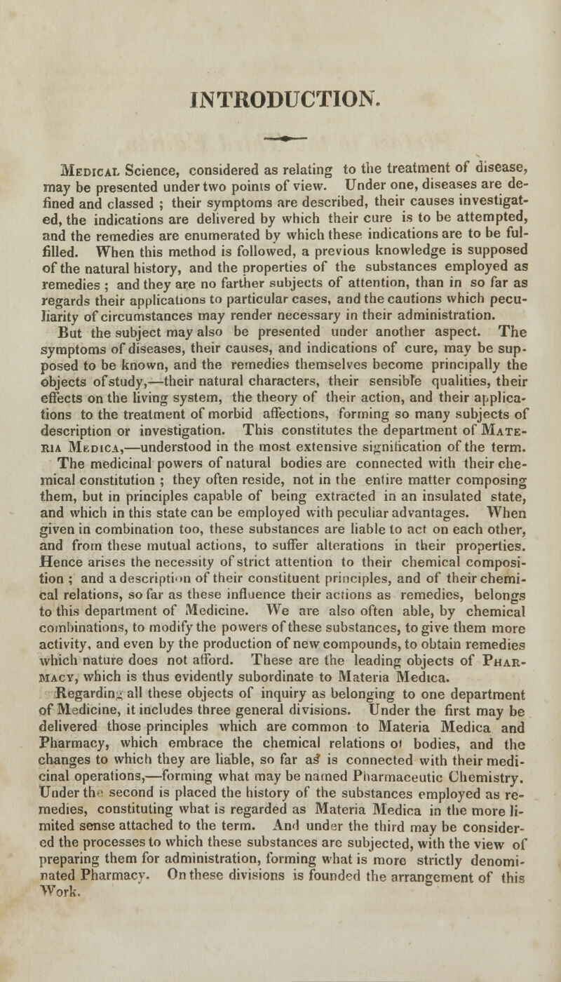 INTRODUCTION. Medical Science, considered as relating to the treatment of disease, may be presented under two points of view. Under one, diseases are de- fined and classed ; their symptoms are described, their causes investigat- ed, the indications are delivered by which their cure is to be attempted, and the remedies are enumerated by which these indications are to be ful- filled. When this method is followed, a previous knowledge is supposed of the natural history, and the properties of the substances employed as remedies ; and they are no farther subjects of attention, than in so far as regards their applications to particular cases, and the cautions which pecu- liarity of circumstances may render necessary in their administration. But the subject may also be presented under another aspect. The symptoms of diseases, their causes, and indications of cure, may be sup- posed to be known, and the remedies themselves become principally the objects of study,—their natural characters, their sensible qualities, their effects on the living system, the theory of their action, and their applica- tions to the treatment of morbid affections, forming so many subjects of description or investigation. This constitutes the department of Mate- ria Medica,—understood in the most extensive signification of the term. The medicinal powers of natural bodies are connected with their che- mical constitution ; they often reside, not in the entire matter composing them, but in principles capable of being extracted in an insulated state, and which in this state can be employed with peculiar advantages. When given in combination too, these substances are liable to act on each other, and from these mutual actions, to suffer alterations in their properties. Hence arises the necessity of strict attention to their chemical composi- tion ; and a description of their constituent principles, and of their chemi- cal relations, so far as these influence their actions as remedies, belongs to this department of Medicine. We are also often able, by chemical combinations, to modify the powers of these substances, to give them more activity, and even by the production of new compounds, to obtain remedies which nature does not afford. These are the leading objects of Phar- macy, which is thus evidently subordinate to Materia Medica. Regardin- all these objects of inquiry as belonging to one department of Medicine, it includes three general divisions. Under the first may be delivered those principles which are common to Materia Medica and Pharmacy, which embrace the chemical relations of bodies, and the changes to which they are liable, so far as* is connected with their medi- cinal operations,—forming what may be named Pharmaceutic Chemistry. Under th<- second is placed the history of the substances employed as re- medies, constituting what is regarded as Materia Medica in the more li- mited sense attached to the term. And under the third may be consider- ed the processes to which these substances are subjected, with the view of preparing them for administration, forming what is more strictly denomi- nated Pharmacy. On these divisions is founded the arrangement of this Work.