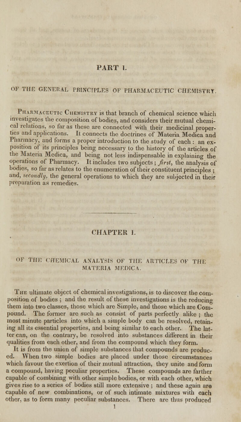 OF THE GENERAL PRINCIPLES OF PHARMACEUTIC CHEMISTRY. Phar3iaceutic Chemistry is that branch of chemical science which investigates the composition of bodies, and considers their mutual chemi- cal relations, so far as these are connected with their medicinal proper- ties and applications. It connects the doctrines of Materia Medica and Pharmacy, and forms a proper introduction to the study of each : an ex- position of its principles being necessary to the history of the articles of the Materia Medica, and being not less indispensable in explaining the operations of Pharmacy. It includes two subjects; first, the analysis of bodies, so far as relates to the enumeration of their constituent principles ; and, secondly, the general operations to which they are subjected in their preparation as remedies. CHAPTER 1. OF THE CHEMICAL ANALYSIS OF THE ARTICLES OF THE MATERIA MEDICA. The ultimate object of chemical investigations, is to discover the com- position of bodies ; and the result of these investigations is the reducing them into two classes, those which are Simple, and those which are Com- pound. The former are such as consist of parts perfectly alike ; the most minute particles into which a simple body can be resolved, retain- ing all its essential properties, and being similar to each other. The lat- ter can, on the contrary, be resolved into substances different in their qualities from each other, and from the compound which they form. It is from the union of simple substances that compounds are produc- ed. When two simple bodies are placed under those circumstances which favour the exertion of their mutual attraction, they unite and form a compound, having peculiar properties. These compounds are farther capable of combining with other simple bodies, or with each other, which gives rise to a series of bodies still more extensive ; and these again are capable of new combinations, or of such intimate mixtures with each other, as to form many peculiar substances. There are thus produced 1