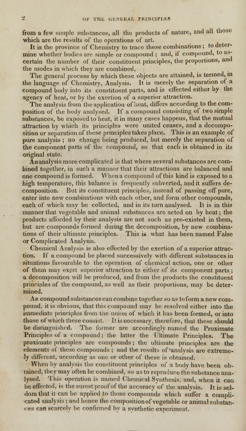 OF THE (iENKRAL FKI.NC1PI.K.S from a few simple substances, all the products of nature, and all those which are the results of the operations of art. It is the province of Chemistry to trace these combinations ; to deter- mine whether bodies are simple or compound ; and, if compound, to as- certain the number of their constituent principles, the proportions, and the modes in which they are combined, The genera! process by which these objects are attained, is termed, in the language of Chemistry, Analysis. It is merely the separation of a compound body into its constituent parts, and is effected either by the agency of heat, or by the exertion of a superior attraction. The analysis from the application of heat, differs according to the com- position of the body analysed. If a compound consisting of two simple substances, be exposed to heat, it in many cases happens, that the mutual attraction by which its principles were united ceases, and a decompo- sition or separation of these principles takes place. This is an example of pure analysis ; no change being produced, but merely the separation of the component parts of the compound, so that each is obtained in its original state. An analysis more complicated is that where several substances are com- bined together, in such a manner that their attractions are balanced and one compound is formed. When a compound of this kind is exposed to a high temperature, this balance is frequently subverted, and it suffers de- composition. But its constituent principles, instead of passing off pure, enter into new combinations with each other, and form other compounds, each of which may be collected, and in its turn analysed. It is in this manner that vegetable and animal substances are acted on by heat; the products afforded by their analysis are not such as pre-existed in them, but are compounds formed during the decomposition, by new combina- tions of their ultimate principles. This is what has been named False or Complicated Analysis. Chemical Analysis is also effected by the exertion of a superior attrac- tion. If a compound be placed successively with different substances in situations favourable to the operation of chemical action, one or other of them may exert superior attraction to either of its component parts ; a decomposition will be produced, and from the products the constituent principles of the compound, as well as their proportions, may be deter- mined. As compound substances can combine together so as to form a new com- pound, it is obvious, that this compound may be resolved either into the immediate principles from the union of which it has been formed, or into those of which these consist. It is necessary, therefore, that these should be distinguished. The former are accordingly named the Proximate Principles of a compound; the latter the Ultimate Principles. The proximate principles are compounds; the ultimate principles are the elements of these compounds ; and the results of'analysis are extreme- ly different, according as one or other of these is obtained. When by analysis the constituent principles of a body have been ob- tained, they may often be combined, so as to reproduce the substance ana- lysed. This operation is named Chemical Synthesis, and, when it can be effected, is the surest proof of the accuracy of the analysis. It is sel- dom that it can be applied to those compounds which suffer a compli- cated analysis ; and hence the composition of vegetable or animal substan- ces can scarcely be confirmed by a synthetic experiment.